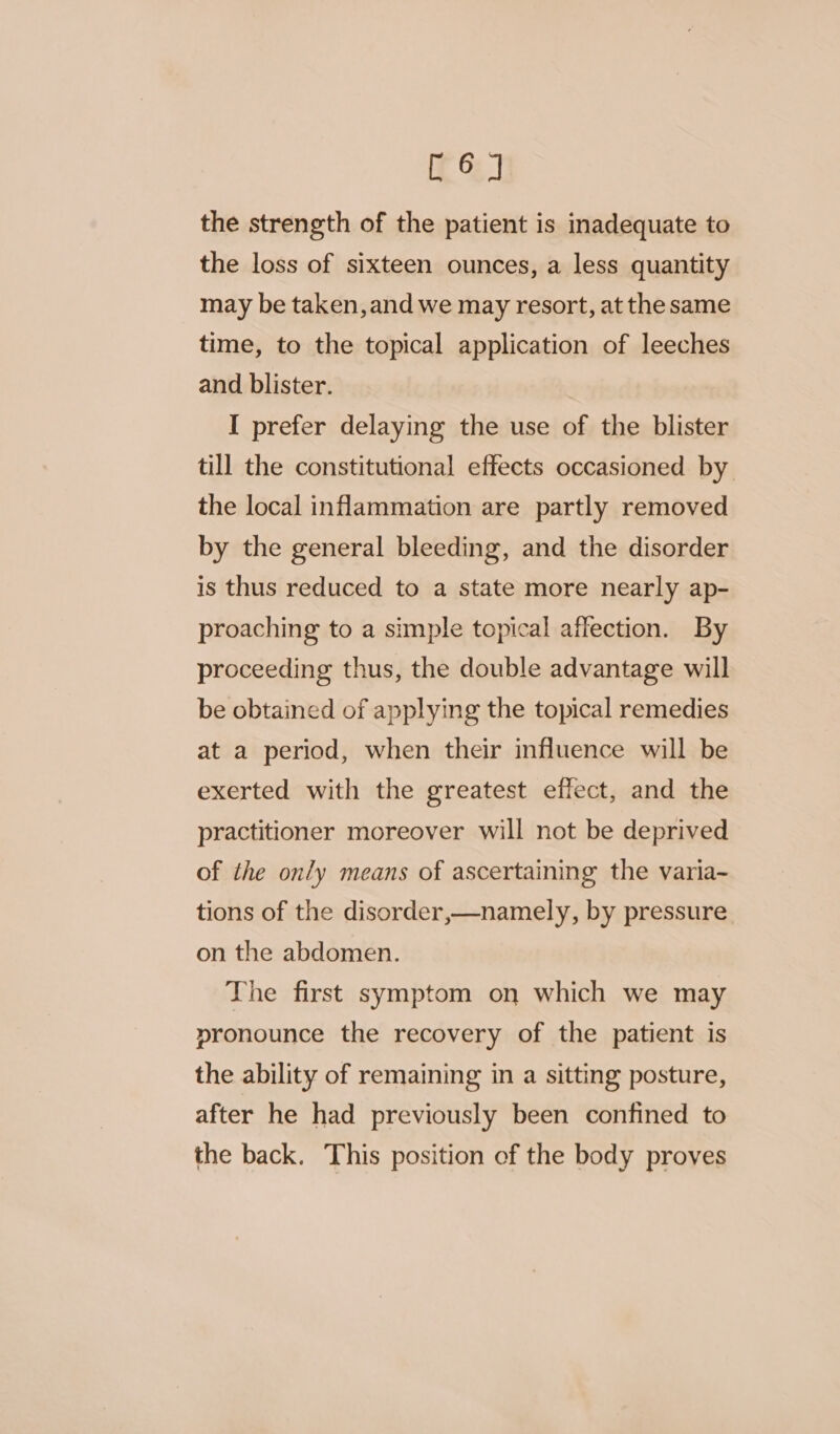 it 7 the strength of the patient is inadequate to the loss of sixteen ounces, a less quantity may be taken, and we may resort, at the same time, to the topical application of leeches and blister. I prefer delaying the use of the blister till the constitutional effects occasioned by. the local inflammation are partly removed by the general bleeding, and the disorder is thus reduced to a state more nearly ap- proaching to a simple topical affection. By proceeding thus, the double advantage will be obtained of applying the topical remedies at a period, when their influence will be exerted with the greatest effect, and the practitioner moreover will not be deprived of the only means of ascertaining the varia- tions of the disorder,—namely, by pressure on the abdomen. The first symptom on which we may pronounce the recovery of the patient is the ability of remaining in a sitting posture, after he had previously been confined to the back. This position of the body proves