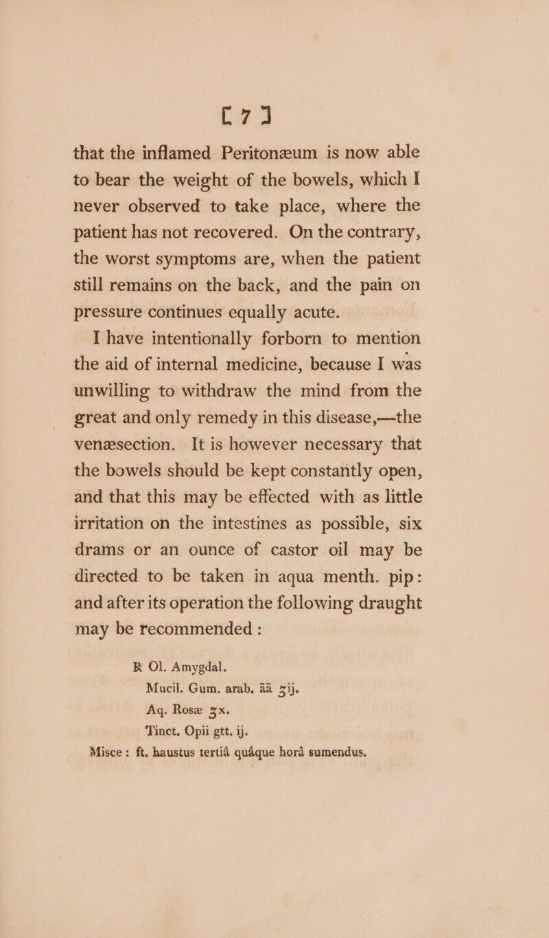 i that the inflamed Peritonzeum is now able to bear the weight of the bowels, which I never observed to take place, where the patient has not recovered. On the contrary, the worst symptoms are, when the patient still remains on the back, and the pain on pressure continues equally acute. I have intentionally forborn to mention the aid of internal medicine, because I was unwilling to withdraw the mind from the great and only remedy in this disease,—the venesection. It is however necessary that the bowels should be kept constantly open, and that this may be effected with as little irritation on the intestines as possible, six drams or an ounce of castor oil may be directed to be taken in aqua menth. pip: and after its operation the following draught may be recommended : RK Ol. Amygdal. Mucil. Gum. arab, aa 73). Aq. Rose x. Tinct. Opii gtt. 3). Misce : ft. haustus tertid quaque hora sumendus.