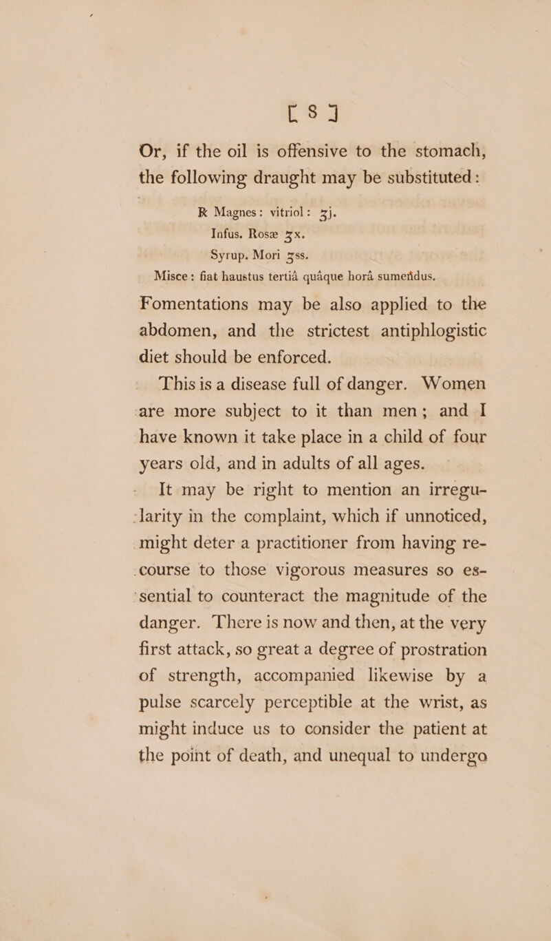 C8] Or, if the oil is offensive to the stomach, the following draught may be substituted: | K Magnes: vitriol: ¥). Infus. Rose 3x. Syrup. Mori 3ss. Misce: fiat haustus tertid quaque hora sumeridus. Fomentations may be also applied to the abdomen, and the strictest antiphlogistic diet should be enforced. This is a disease full of danger. Women are more subject to it than men; and I have known it take place in a child of four years old, and in adults of all ages. It may be right to mention an irregu- -larity in the complaint, which if unnoticed, might deter a practitioner from having re- course to those vigorous measures so es- ‘sential to counteract the magnitude of the danger. There is now and then, at the very first attack, so great a degree of prostration of strength, accompanied likewise by a pulse scarcely perceptible at the wrist, as might induce us to consider the patient at the point of death, and unequal to undergo