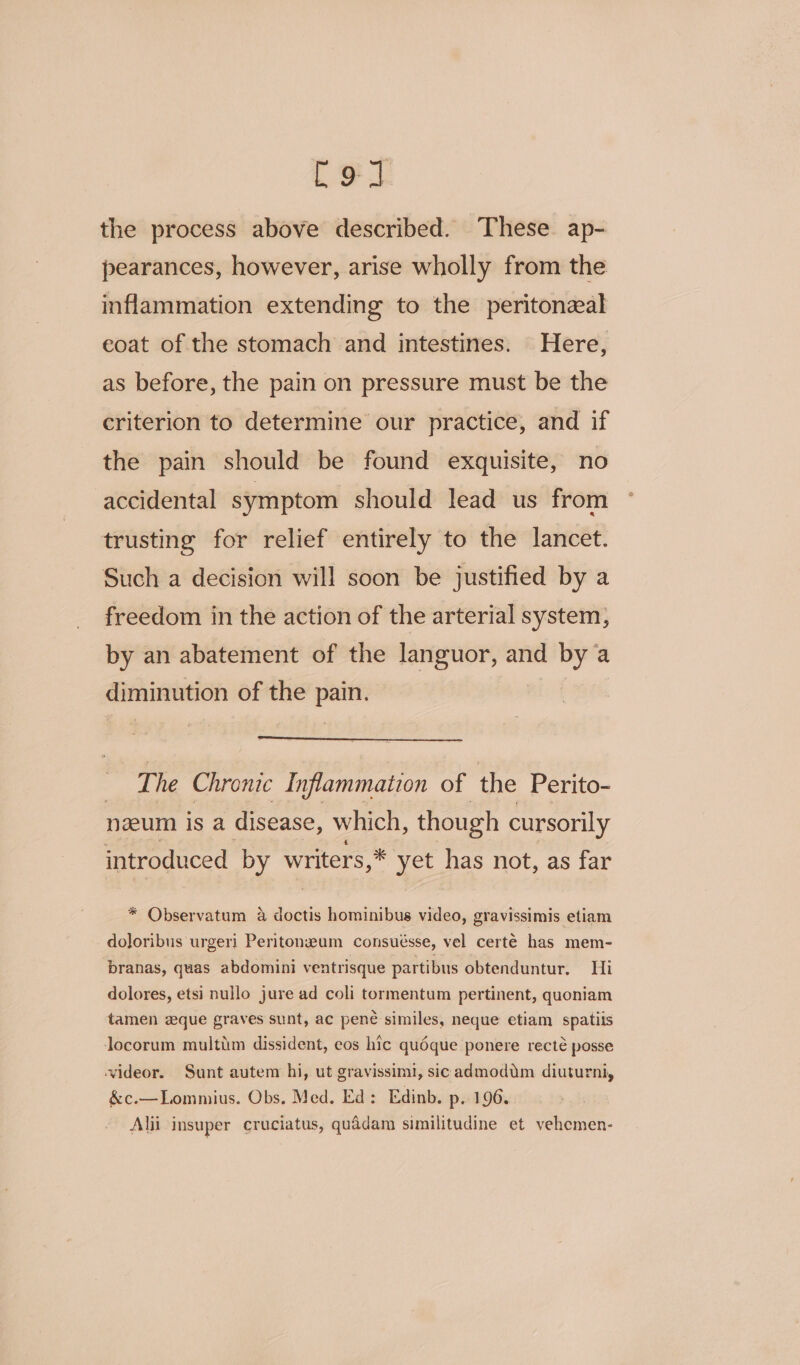 Cot the process above described. These ap- pearances, however, arise wholly from the inflammation extending to the peritoneal eoat of the stomach and intestines. Here, as before, the pain on pressure must be the criterion to determine our practice, and if the pain should be found exquisite, no accidental symptom should lead us from trusting for relief entirely to the lancet. Such a decision will soon be justified by a freedom in the action of the arterial system, by an abatement of the languor, and bya diminution of the pain. | The Chronic Inflammation of the Perito- nzeum is a disease, which, though cursorily introduced by writers,* yet has not, as far * Observatum a doctis hominibus video, gravissimis etiam doloribus urgeri Peritonzum consuésse, vel certé has mem- branas, quas abdomini ventrisque partibus obtenduntur, Hi dolores, etsi nullo jure ad coli tormentum pertinent, quoniam tamen zque graves sunt, ac pené similes, neque etiam spatiis locorum multiim dissident, eos hic quéque ponere recté posse videor. Sunt autem hi, ut gravissimi, sic admodim diuturni, &amp;c.—Lommius. Obs. Med, Ed: Edinb. p. 196. Alii insuper cruciatus, quddam similitudine et vehcmen-