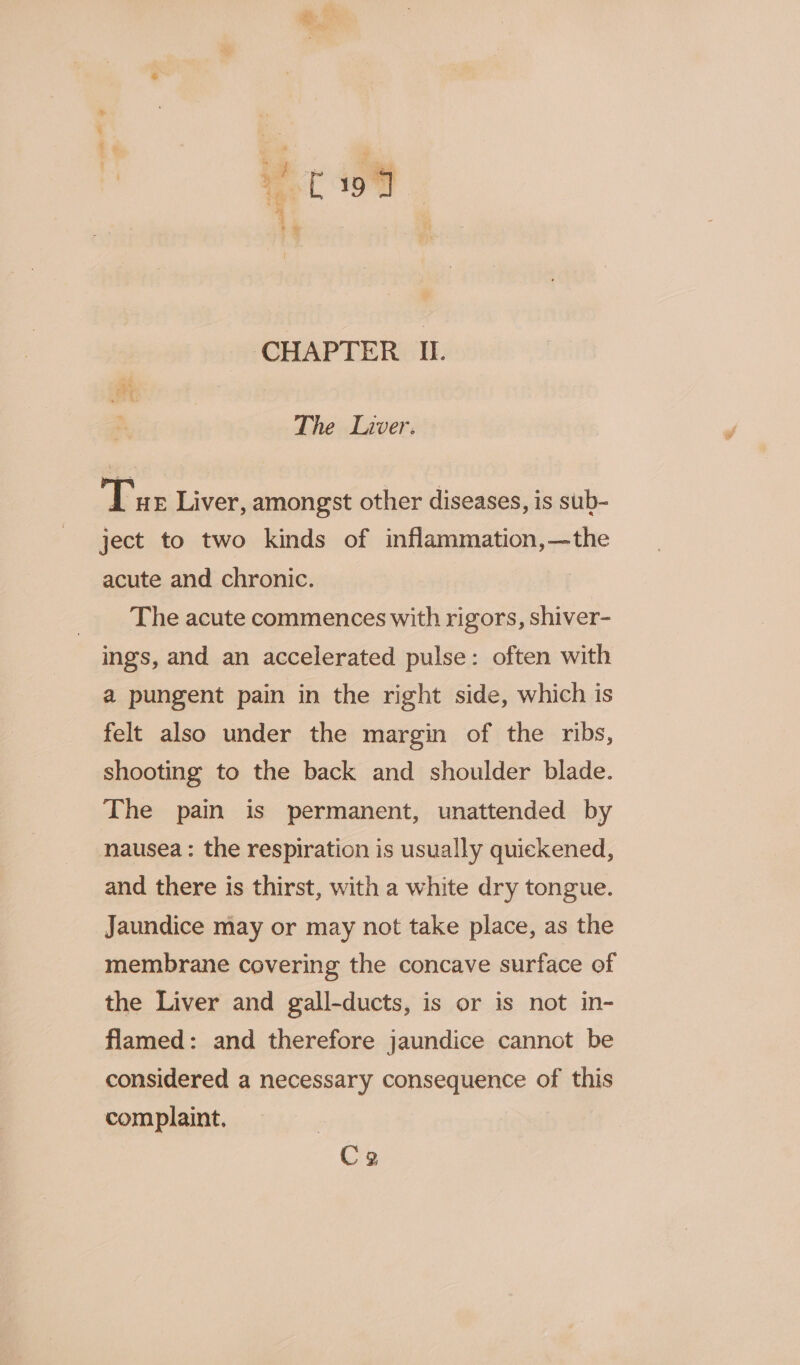 The Liver. Tue Liver, amongst other diseases, is sub- ject to two kinds of inflammation,—the acute and chronic. The acute commences with rigors, shiver- ings, and an accelerated pulse: often with a pungent pain in the right side, which is felt also under the margin of the ribs, shooting to the back and shoulder blade. The pain is permanent, unattended by nausea : the respiration is usually quickened, and there is thirst, with a white dry tongue. Jaundice may or may not take place, as the membrane covering the concave surface of the Liver and gall-ducts, is or is not in- flamed: and therefore jaundice cannot be considered a necessary consequence of this complaint. Cg