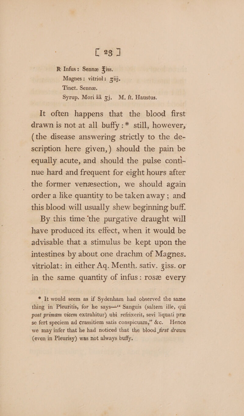 R Infus: Senne Ziss. Magnes: vitriol: 2iij. Tinct. Senne. Syrup. Mori aa sj. M. ft. Haustus. It often happens that the blood first drawn is not at all buffy:* still, however, (the disease answering strictly to the de- scription here given,) should the pain be equally acute, and should the pulse conti- nue hard and frequent for eight hours after the former venesection, we should again order a like quantity to be taken away ; and this blood will usually shew beginning buff. By this time ‘the purgative draught will have produced its effect, when it would be advisable that a stimulus be kept upon the intestines by about one drachm of Magnes. vitriolat: in either Aq. Menth. sativ. Ziss. or in the same quantity of infus: rose every * It would seem as if Sydenham had observed the same thing in Pleuritis, for he says—‘‘ Sanguis (saltem ille, qui post primam vicem extrahitur) ubi refrixerit, sevi liquati pra se fert speciem ad crassitiem satis conspicuam,” &amp;c. Hence we may infer that he had noticed that the blood jirst drawn (even in Pleurisy) was not always buffy.