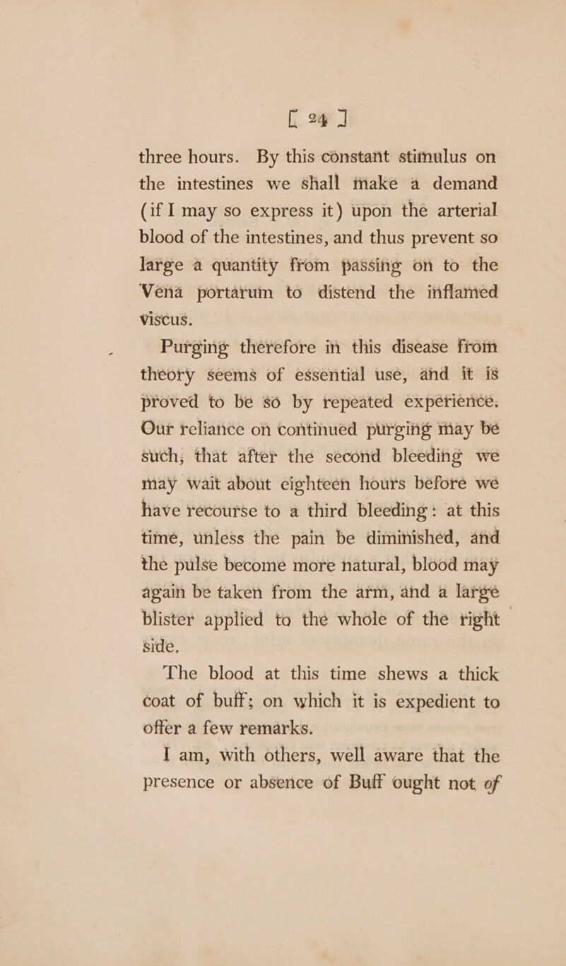 three hours. By this constant stimulus on the intestines we shall make a demand (if I may so express it) upon the arterial blood of the intestines, and thus prevent so large a quantity from passing on to the Vena portarum to distend the inflamed -viscus. Purging therefore in this disease from theory seems of essential use, and it is proved to be so by repeated experience. Our reliance on continued purging may be such, that after the second bleeding we may wait about eighteen hours before we have recourse to a third bleeding: at this time, unless the pain be diminished, and the pulse become more natural, blood may again be taken from the arm, and a large blister applied to the whole of the right side, The blood at this time shews a thick coat of buff; on which it is expedient to offer a few remarks. I am, with others, well aware that the presence or absence of Buff ought not of