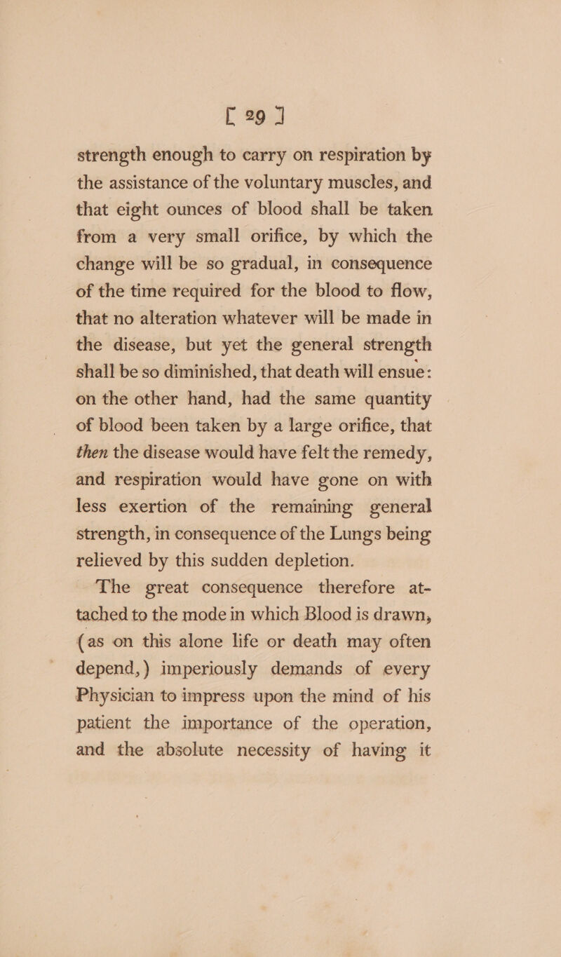 strength enough to carry on respiration by the assistance of the voluntary muscles, and that eight ounces of blood shall be taken from a very small orifice, by which the change will be so gradual, in consequence of the time required for the blood to flow, that no alteration whatever will be made in the disease, but yet the general strength shall be so diminished, that death will ensue: on the other hand, had the same quantity of blood been taken by a large orifice, that then the disease would have felt the remedy, and respiration would have gone on with less exertion of the remaining general strength, in consequence of the Lungs being relieved by this sudden depletion. The great consequence therefore at- tached to the mode in which Blood is drawn, (as on this alone life or death may often depend,) imperiously demands of every Physician to impress upon the mind of his patient the importance of the operation, and the absolute necessity of having it