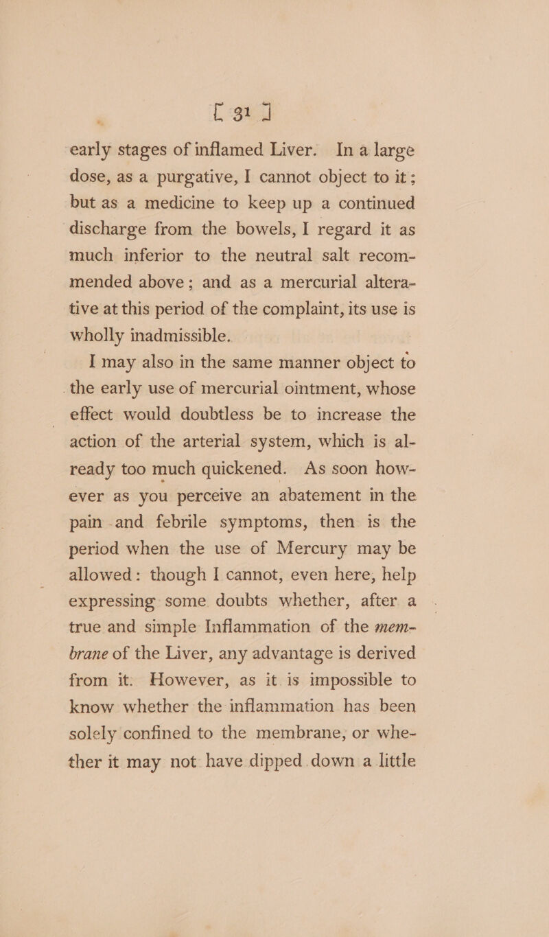 C31 J early stages of inflamed Liver. Ina large dose, as a purgative, I cannot object to it; but as a medicine to keep up a continued discharge from the bowels, I regard it as much inferior to the neutral salt recom- mended above; and as a mercurial altera- tive at this period of the complaint, its use is wholly inadmissible. I may also in the same manner object to _the early use of mercurial ointment, whose effect would doubtless be to increase the action of the arterial system, which is al- ready too much quickened. As soon how- ever as you perceive an abatement in the pain and febrile symptoms, then is the period when the use of Mercury may be allowed: though I cannot, even here, help expressing some doubts whether, after a true and simple Inflammation of the mem- brane of the Liver, any advantage is derived from it: However, as it. is impossible to know whether the inflammation has been solely confined to the membrane, or whe- ther it may not have dipped down a little