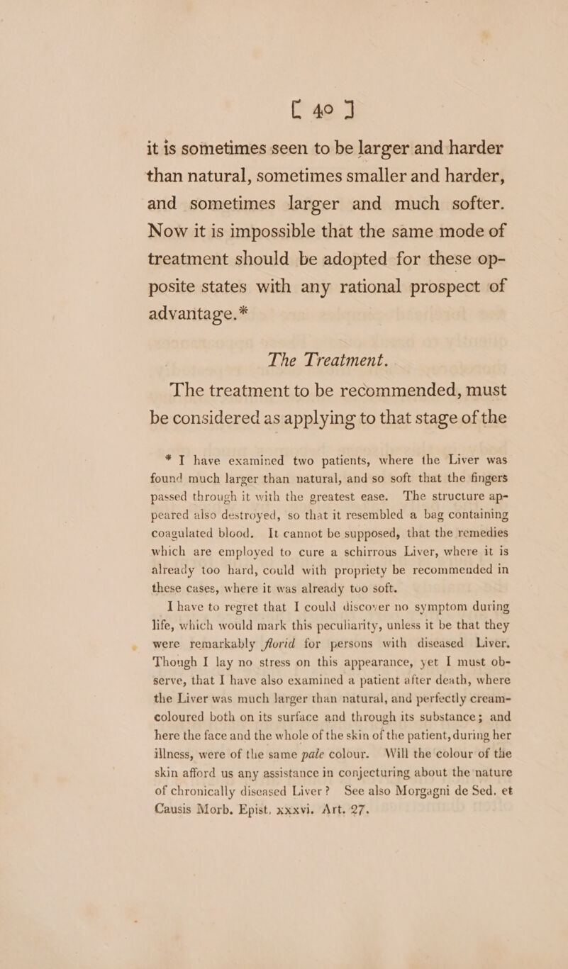 [ 4° J it is sometimes seen to be larger and harder than natural, sometimes smaller and harder, and sometimes larger and much softer. Now it is impossible that the same mode of treatment should be adopted for these op- posite states with any rational prospect of advantage.* The Treatment. The treatment to be recommended, must be considered as applying to that stage of the * T have examined two patients, where the Liver was found much larger than natural, and so soft that the fingers passed through it with the greatest ease. The structure ap- peared also destroyed, so that it resembled a bag containing coagulated blood. It cannot be supposed, that the remedies which are employed to cure a schirrous Liver, where it is already too hard, could with propriety be recommended in these cases, where it was already tvo soft. I have to regret that I could discover no symptom during life, which would mark this peculiarity, unless it be that they were remarkably florid for persons with diseased Liver, Though I lay no stress on this appearance, yet I must ob- serve, that I have also examined a patient after death, where the Liver was much larger than natural, and perfectly cream- coloured both on its surface and through its substance; and here the face and the whole of the skin of the patient, during her illness, were of the same pale colour. Will the colour of the skin afford us any assistance in conjecturing about the nature of chronically diseased Liver? See also Morgagni de Sed. et Causis Morb. Epist, xxxvi. Art. 27.