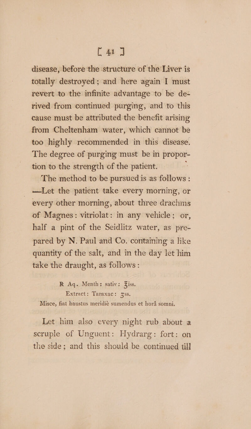 [4a J disease, before the structure of the Liver is totally destroyed; and here again I must revert to the infinite advantage to be de- rived from continued purging, and to this cause must be attributed the benefit arismg from Cheltenham water, which cannot bé too highly recommended in this disease. The degree of purging must be in propor- tion to the strength of the patient. The method to be pursued is as follows : —Let the patient take every morning, or every other morning, about three drachims of Magnes: vitriolat: in any vehicle; or, half a pint of the Seidlitz water, as pre- pared by N. Paul and Co. containing a like quantity of the salt, and im the day let him take the draught, as follows : R Aq. Menth: sativ: Ziss. Extract: Taraxac: ss. 3 Misce, fiat haustus meridié sumendus et hord somni. Let him also every night rub about a scruple of Unguent: Hydrarg: fort: on the side; and this should be continued til]