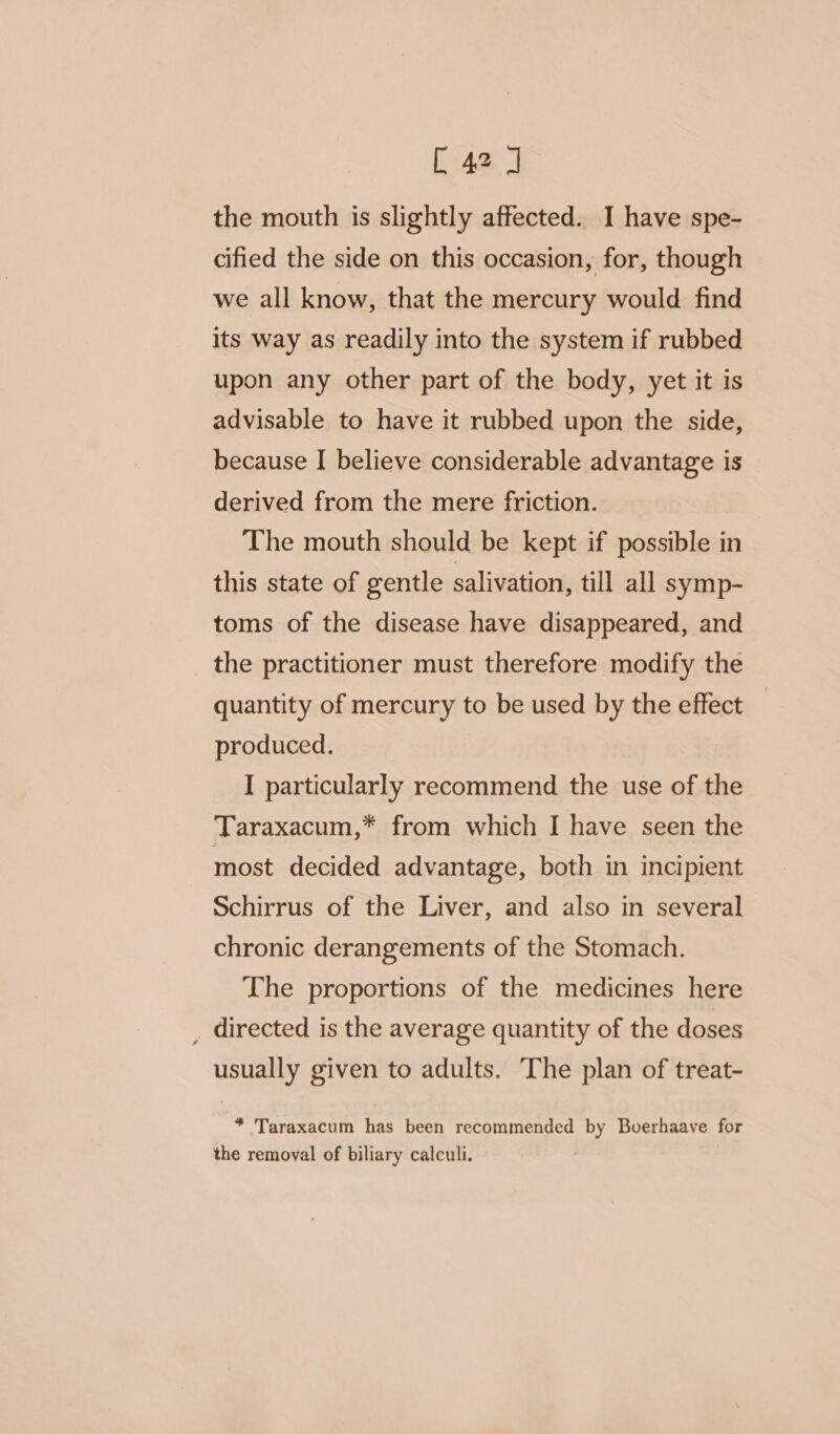 the mouth is slightly affected. I have spe- cified the side on this occasion, for, though we all know, that the mercury would find its way as readily into the system if rubbed upon any other part of the body, yet it is advisable to have it rubbed upon the side, because I believe considerable advantage is derived from the mere friction. The mouth should be kept if possible in this state of gentle salivation, till all symp- toms of the disease have disappeared, and the practitioner must therefore modify the quantity of mercury to be used by the effect produced. I particularly recommend the use of the Taraxacum,* from which I have seen the most decided advantage, both in incipient Schirrus of the Liver, and also in several chronic derangements of the Stomach. The proportions of the medicines here _ directed is the average quantity of the doses usually given to adults. The plan of treat- * Taraxacum has been recommended by Boerhaave for the removal of biliary calculi.