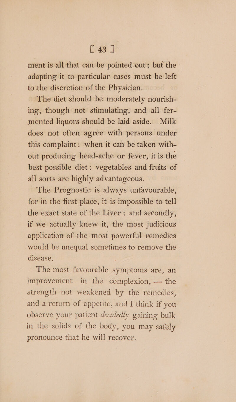 C43) ment is all that can be pointed-out ; but the adapting it to particular cases must be left to the discretion of the Physician. ‘The diet should be moderately iégrinte ing, though not stimulating, and all fer- mented liquors should be laid aside.. Milk does not often agree with persons under this complaint: when it can be taken with- out producing head-ache or fever, it is the best possible diet: vegetables and fruits of all sorts are highly advantageous. _ solthe Prognostic is always unfavourable, for in the first place, it is impossible to tell the exact state of the Liver; and secondly, if we actually knew it, the most judicious application of the most powerful remedies would be unequal sometimes to remove the disease. The most favourable symptoms are, an improvement. in the complexion, — the strength not weakened by the remedies, and a return of appetite, and I think if you observe your patient decidedly gaining bulk in the solids of the body, you may safely pronounce that he will recover.