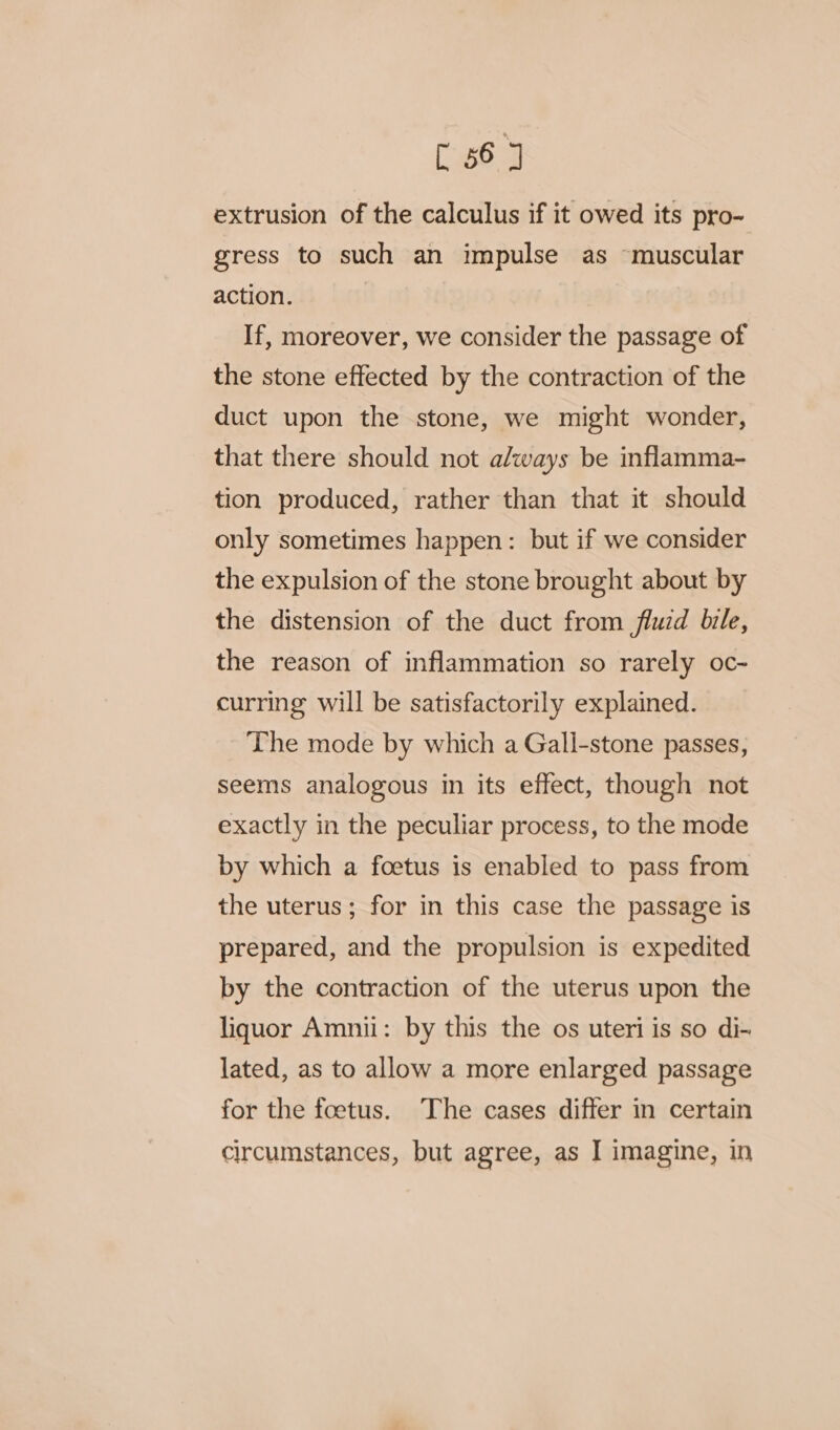 extrusion of the calculus if it owed its pro- gress to such an impulse as “muscular action. If, moreover, we consider the passage of the stone effected by the contraction of the duct upon the stone, we might wonder, that there should not always be inflamma- tion produced, rather than that it should only sometimes happen: but if we consider the expulsion of the stone brought about by the distension of the duct from fluid bile, the reason of inflammation so rarely oc- curring will be satisfactorily explained. The mode by which a Gali-stone passes, seems analogous in its effect, though not exactly in the peculiar process, to the mode by which a foetus is enabled to pass from the uterus; for in this case the passage is prepared, and the propulsion is expedited by the contraction of the uterus upon the liquor Amnii: by this the os uteri is so di-~ lated, as to allow a more enlarged passage for the foetus. The cases differ in certain circumstances, but agree, as I imagine, in