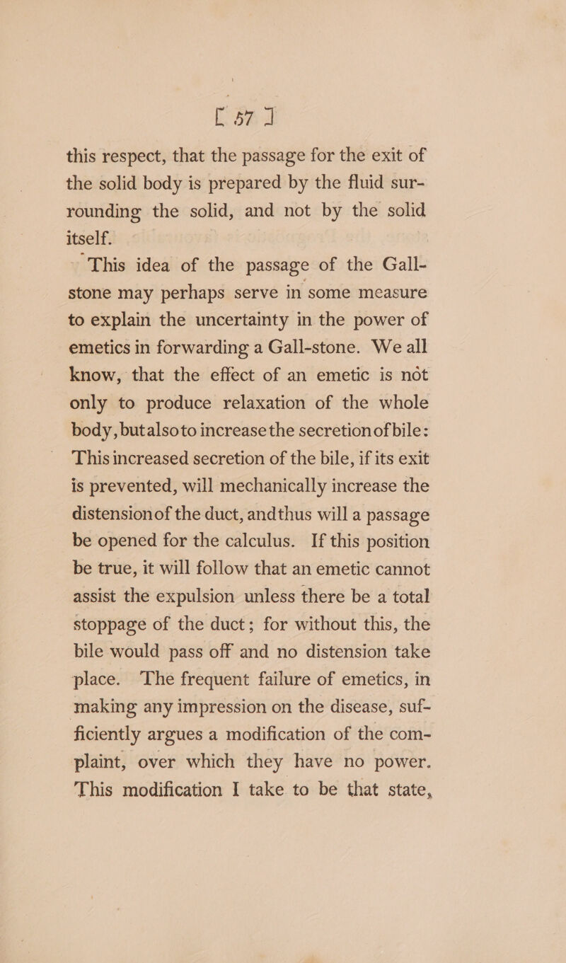 Sa ae: this respect, that the passage for the exit of the solid body is prepared by the fluid sur- rounding the solid, and not by the solid itself. - This idea of the passage of the Gall- stone may perhaps serve in some measure to explain the uncertainty in the power of emetics in forwarding a Gall-stone. We all know, that the effect of an emetic is not only to produce relaxation of the whole body, butalsoto increase the secretion of bile: This increased secretion of the bile, if its exit is prevented, will mechanically increase the distension of the duct, andthus will a passage be opened for the calculus. If this position be true, it will follow that an emetic cannot assist the expulsion unless there be a total stoppage of the duct; for without this, the bile would pass off and no distension take place. The frequent failure of emetics, in making any impression on the disease, suf- ficiently argues a modification of the com- plaint, over which they have no power. This modification I take to be that state,