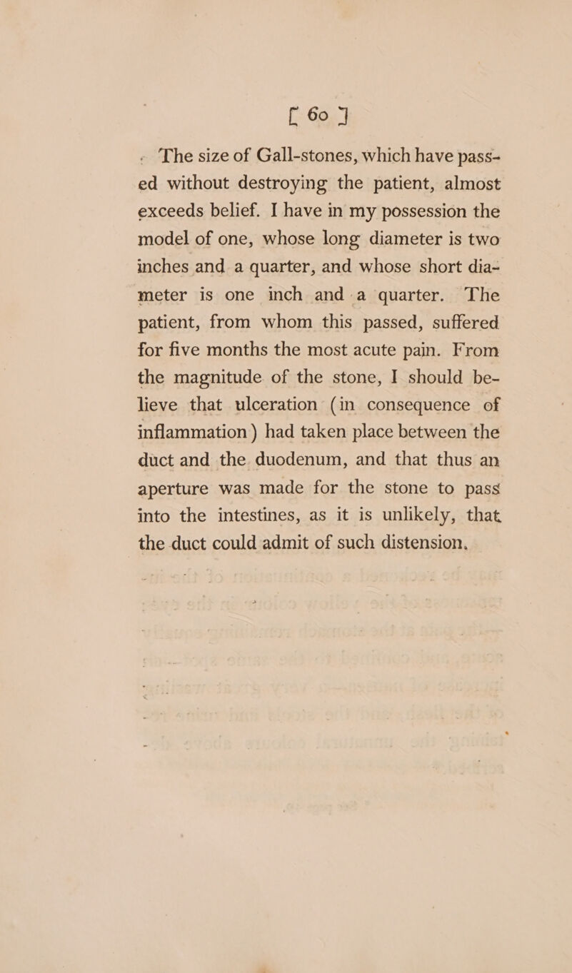 The size of Gall-stones, which have pass- ed without destroying the patient, almost exceeds belief. I have in my possession the model of one, whose long diameter is two inches and a quarter, and whose short dia- meter is one inch anda quarter. The patient, from whom this passed, suffered for five months the most acute pain. From the magnitude. of the stone, I should be- lieve that ulceration (in consequence of inflammation ) had taken place between the duct and the duodenum, and that thus an aperture was made for the stone to pass into the intestines, as it is unlikely, that the duct could admit of such distension.