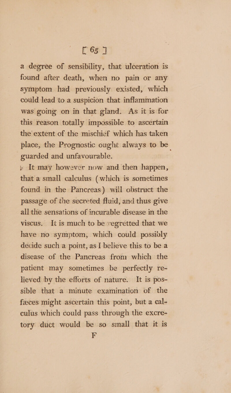 [65 7 a degree of sensibility, that ulceration is found after death, when no pain or any symptom had previously existed, which could lead to a suspicion that inflammation was going on in that gland. As it is for this reason totally impossible to ascertain the extent of the mischief which has taken place, the Prognostic ought always to be guarded and unfavourable. » It may however now and then happen, that a small calculus (which is sometimes found in the Pancreas) will obstruct the passage of the secreted fluid, and thus give all the sensations of incurable disease in the viscus. Jt is much to be regretted that we have no symptom, which could possibly decide such a point, as I believe this to be a disease of the Pancreas from which the patient may sometimes be perfectly re- lieved by the efforts of nature. It is pos- sible that a minute examination of the feces might ascertain this point, but a cal- culus which could pass through the excre- tory duct would be so small that it is F