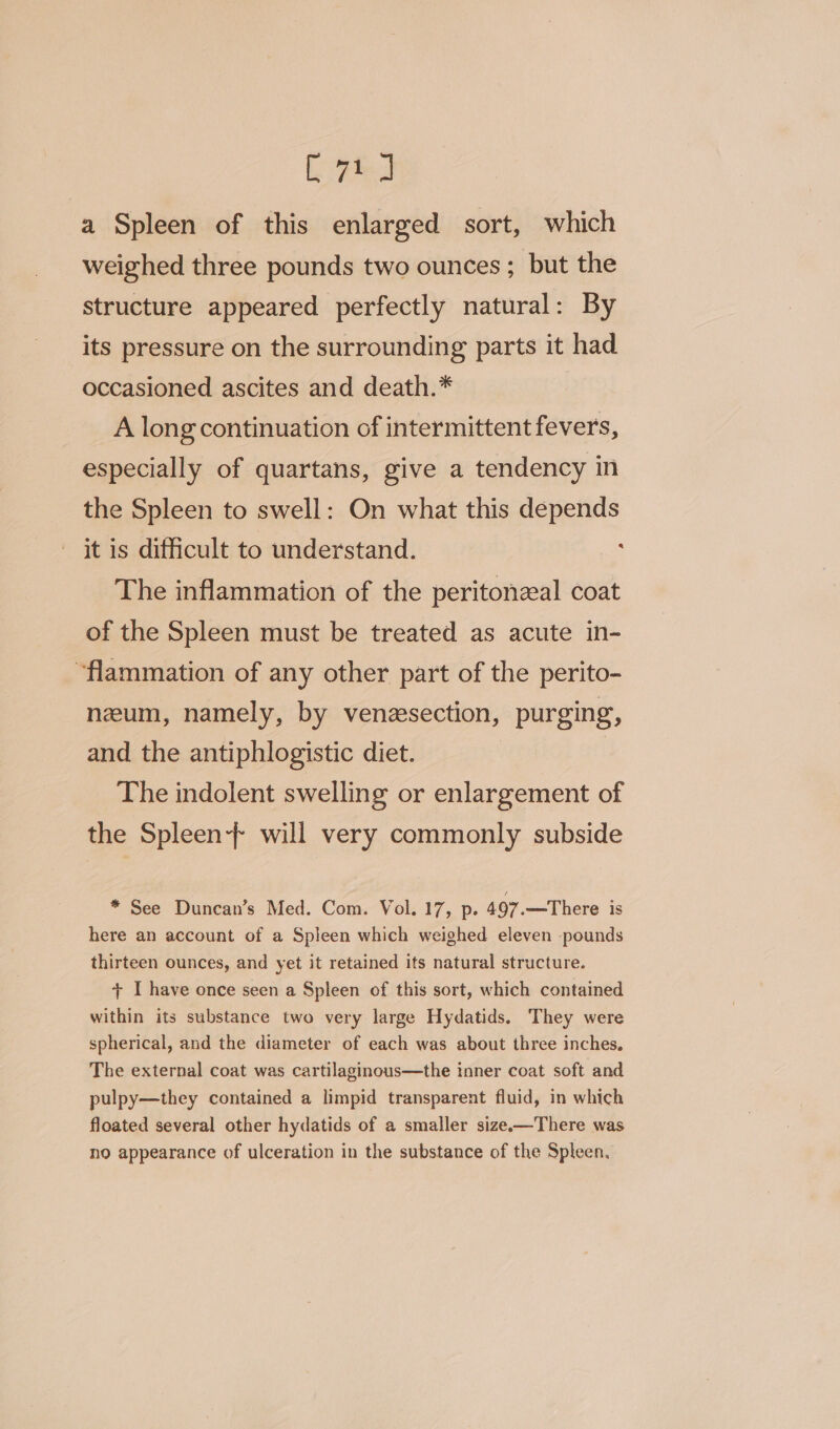 Lied a Spleen of this enlarged sort, which weighed three pounds two ounces ; but the structure appeared perfectly natural: By its pressure on the surrounding parts it had occasioned ascites and death.* A long continuation of intermittent fevers, especially of quartans, give a tendency in the Spleen to swell: On what this depends it is difficult to understand. : The inflammation of the peritonzal coat of the Spleen must be treated as acute in- “flammation of any other part of the perito- neum, namely, by venesection, purging, and the antiphlogistic diet. The indolent swelling or enlargement of the Spleen} will very commonly subside * See Duncan’s Med. Com. Vol. 17, p. 497.—There is here an account of a Spleen which weighed eleven -pounds thirteen ounces, and yet it retained its natural structure. + I have once seen a Spleen of this sort, which contained within its substance two very large Hydatids. They were spherical, and the diameter of each was about three inches. The external coat was cartilaginous—the inner coat soft and pulpy—they contained a limpid transparent fluid, in which floated several other hydatids of a smaller size—There was no appearance of ulceration in the substance of the Spleen.