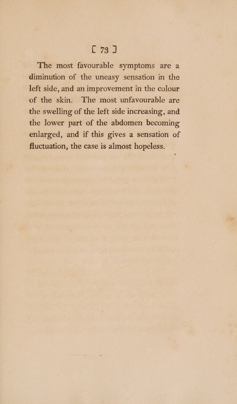 The most favourable symptoms are a diminution of the uneasy sensation in the left side, and an improvement in the colour of the skin. The most unfavourable are the swelling of the left side increasing, and the lower part of the abdomen becoming enlarged, and if this gives a sensation of fluctuation, the case is almost hopeless.