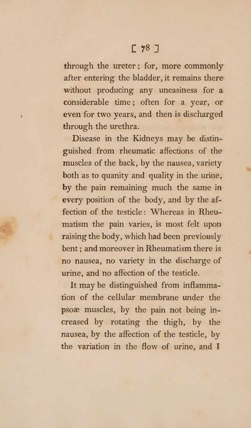 through the ureter; for, more commonly after entering the bladder, it remains there without producing any uneasiness for a considerable time; often for a year, or even for two years, and then is discharged through the urethra. Disease in the Kidneys may be distin- guished from rheumatic affections of the muscles of the back, by the nausea, variety both as to quanity and quality in the urine, by the pain remaining much the same in every position of the body, and by the af- fection of the testicle: Whereas in Rheu- matism the pain varies, is most felt upon raising the body, which had been previously bent ; and moreover in Rheumatism there is no nausea, no variety in the discharge of urine, and no affection of the testicle. It may be distinguished from inflamma- tion of the cellular membrane under the psoz muscles, by the pain not being in- creased by rotating the thigh, by the nausea, by the affection of the testicle, by the variation in the flow of urine, and I