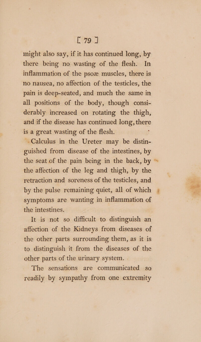 [79 J might also say, if it has continued long, by there being no: wasting of the flesh. In inflammation of the psoz muscles, there is no nausea, no affection of the testicles, the pain is deep-seated, and much the same in all positions of the body, though consi- derably increased on rotating the thigh, and if the disease has continued long, there is a great wasting of the flesh. -Calculus in the Ureter may be distin- guished from disease of the intestines, by the seat of the pain being in the back, by = the affection of the leg and thigh, by the retraction and soreness of the testicles, and by the pulse remaining quiet, all of which symptoms are wanting in inflammation of the intestines. It is not so difficult to distinguish an affection of the Kidneys from diseases of the other parts surrounding them, as it is to distinguish it from the diseases of the other parts of the urinary system. . The sensations are communicated so readily by sympathy from one extremity