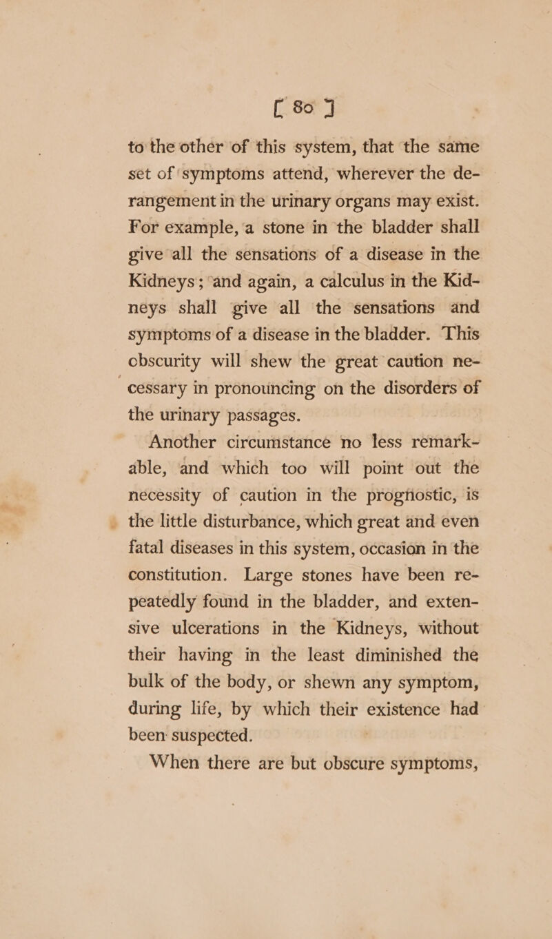 to the other of this system, that the same set of symptoms attend, wherever the de- rangement in the urinary organs may exist. For example, ‘a stone in the bladder shall give all the sensations of a disease in the Kidneys’; ‘and again, a calculus in the Kid- neys shall give all the sensations and symptoms of a disease in the bladder. This obscurity will shew the great caution ne- “cessary in pronouncing on the disorders of the urinary passages. Another circumstance no less remark- able, and which too will point out the necessity of caution in the prognostic, is _ the little disturbance, which great and even fatal diseases in this system, occasion in the constitution. Large stones have been re- peatedly found in the bladder, and exten- sive ulcerations in the Kidneys, without their having in the least diminished the bulk of the body, or shewn any symptom, during life, by which their existence had been: suspected. When there are but obscure symptoms,