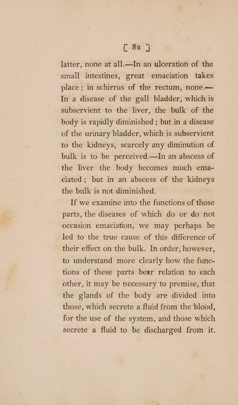 latter, none at all.—In an ulceration of the small intestines, great emaciation takes place ; in schirrus of the rectum, none. In a disease of the gall bladder, which is subservient to the liver, the bulk of the body is rapidly diminished ; but in a disease of the urinary bladder, which is subservient to the kidneys, scarcely any diminution of bulk is to be perceived.—In an abscess of the liver the body becomes much ema- ciated ; but in an abscess of the kidneys the bulk is not diminished. If we examine into the functions of those parts, the diseases of which do or do not — occasion emaciation, we may perhaps be led to the true cause of this difference of their effect on the bulk. In order, however, to understand more clearly how the func- tions of these parts bear relation to each other, it may be necessary to premise, that the glands of the body are divided into those, which secrete a fluid from the ‘blood, for the use of the system, and those which secrete a fluid to be discharged from it.