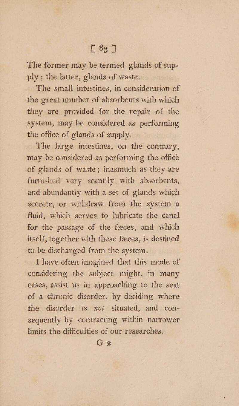 f (88°) ‘The former may be termed glands of sup- ply ; the latter, glands of waste. The small intestines, in consideration of the great number of absorbents with which they are provided for the repair of the system, may be considered as performing the office of glands of supply. The large intestines, on the contrary, may be considered as performing the office of glands of waste; masmuch as they are furnished very scantily with absorbents, _ and abundantiy with a set of glands which secrete, or withdraw from the system a fluid, which serves to lubricate the canal for the passage of the feces, and which itself, together with these faeces, is destined to be discharged from the system. I have often imagined that this mode of considering the subject might, in many cases, assist us in approaching to the seat of a chronic disorder, by deciding where the disorder is mot situated, and con- sequently by contracting within narrower limits the difficulties of our researches. G2