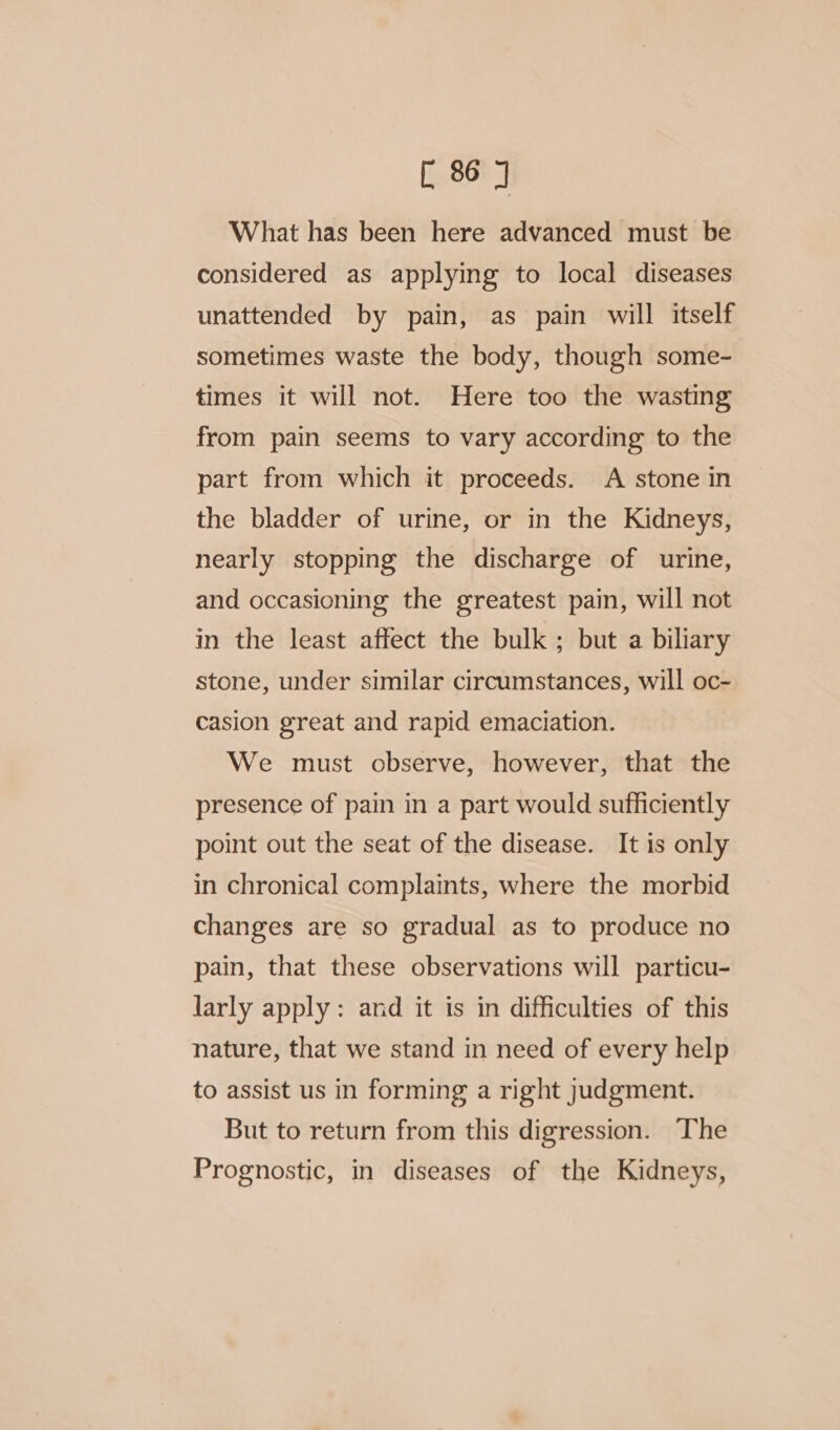 What has been here advanced must be considered as applying to local diseases unattended by pain, as pain will itself sometimes waste the body, though some- times it will not. Here too the wasting from pain seems to vary according to the part from which it proceeds. A stone in the bladder of urine, or in the Kidneys, nearly stopping the discharge of urine, and occasioning the greatest pain, will not in the least affect the bulk ; but a biliary stone, under similar circumstances, will oc- casion great and rapid emaciation. We must observe, however, that the presence of pain in a part would sufficiently point out the seat of the disease. It is only in chronical complaints, where the morbid changes are so gradual as to produce no pain, that these observations will particu- larly apply: and it is in difficulties of this nature, that we stand in need of every help to assist us in forming a right judgment. But to return from this digression. The Prognostic, in diseases of the Kidneys,