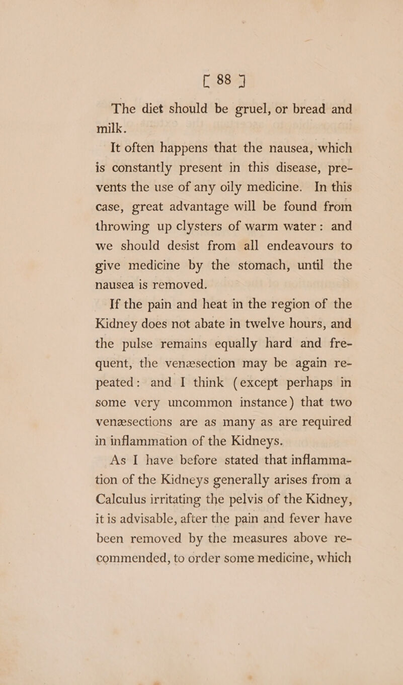 The diet should be gruel, or bread and milk. | It often happens that the nausea, which is constantly present in this disease, pre- vents the use of any oily medicine. In this case, great advantage will be found from throwing up clysters of warm water: and we should desist from all endeavours to give medicine by the stomach, until the nausea is removed. If the pain and heat in the region of the Kidney does not abate in twelve hours, and the pulse remains equally hard and fre- quent, the venesection may be again re- peated: and I think (except perhaps in some very uncommon instance) that two venesections are as many as are required in inflammation of the Kidneys. As I have before stated that inflamma- tion of the Kidneys generally arises from a Calculus irritating the pelvis of the Kidney, it is advisable, after the pain and fever have been removed by the measures above re- commended, to order some medicine, which