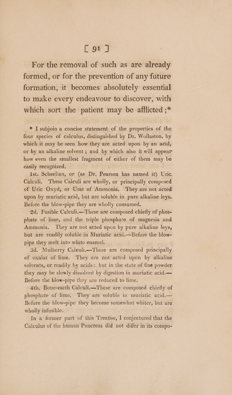 For the removal of such as are already formed, or for the prevention of any future formation, it becomes absolutely essential to make every endeavour to discover, with which sort the patient may be afflicted ;* * I subjoin a concise statement of the properties of the four species of calculus, distinguished by Dr. Woilaston, by which it may be seen how they are acted upon by an acid, or by an alkaline solvent ; and by which also it will appear how even the smallest fragment of either of them may be easily recognized. Ist. Scheelian, or (as Dr. eae has named it) Uric -Calculi. These Calculi are wholly, or principally composed of Uric Oxyd, or Urat of Ammonia. They are not acted upon by muriatic acid, but are soluble in pure alkaline leys. Before the blow-pipe they are wholly consumed. 2d. Fusible Calculii—These are composed chiefly of phos- phate of lime, and the triple phosphate of magnesia and Ammonia. They are not acted upon by pure alkaline leys, but are readily soluble in Muriatic acid.—Before the blow- pipe they melt into white enamel. 3d. Mulberry Caleulii—These are composed principally of oxalat of lime. They are not acted upon by alkaline solvents, or readily by acids: but in the state of fine powder they may be slowly dissolved by digestion in muriatic acid.— Before the blow-pipe they are reduced to lime. 4th, Bone-earth Calculii—These are composed chiefiy of phosphate of lime. They are soluble in muriatic acid.— Before the blow-pipe they become somewhat whiter, but are wholly infusible. In a former part of this Treatise, I conjectured that the Calculus of the human Pancreas did not differ in its compo-