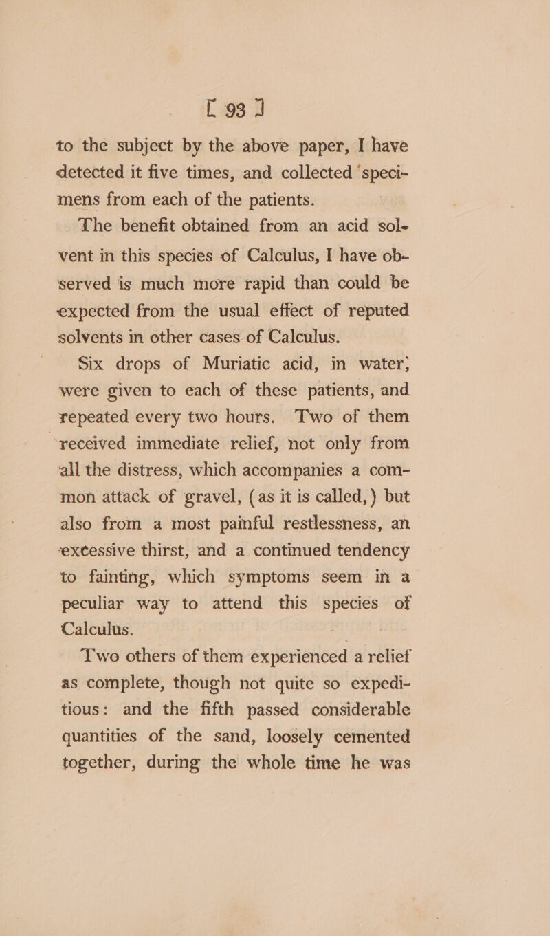 to the subject by the above paper, I have detected it five times, and collected ‘speci- mens from each of the patients. The benefit obtained from an acid sole vent in this species of Calculus, I have ob- served is much more rapid than could be expected from the usual effect of reputed solvents in other cases of Calculus. Six drops of Muriatic acid, in water; were given to each of these patients, and repeated every two hours. Two of them received immediate relief, not only from all the distress, which accompanies a com- mon attack of gravel, (as it is called, ) but also from a most painful restlessness, an excessive thirst, and a continued tendency to fainting, which symptoms seem in a peculiar way to attend this species of Calculus. Tet Two others of them experienced a relief as complete, though not quite so expedi- tious: and the fifth passed considerable quantities of the sand, loosely cemented together, during the whole time he was