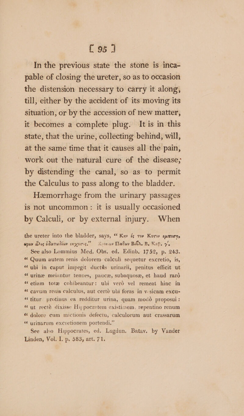 C95 1 In the previous state the stone is inca- pable of closing the ureter, so as to occasion the distension necessary to carry it along, till, either by the accident of its moving its situation, or by the accession of new matter, it becomes a complete plug. It is in this state, that the urine, collecting behind, will, at the same time that it causes all the pain, work out the natural cure of the disease; by distending the canal, so as to permit the Calculus to pass along to the bladder. Hemorrhage from the urinary passages is not uncommon: it is usually occasioned by Calculi, or by external injury. When the ureter into the bladder, says, ‘‘ Kny é ro» Kusiv eumeens epuy PINT voatwdéey EMNUCIS. Xcoviwv Tlabwy BCA. Be Keg. ye See also Lommius Med. Obs. ed. Edinb. 1752, p. 243. «* Quum autem renis dolorem calculi sequetur excretio, is, “‘ubi in caput impegit ductas urinarii, penitus efficit ut “ urine meiantur tenves, pauce, subaquosa, et haud raro ‘etiam tote cohibeantur: ubi vero vel remeat hinc in ‘© cavum renis calculus, aut certé ubi foras in vsicam excu- “titur protinus ca redditur urina, quam modo proposui: “ut recté dixisse Hippocratem existimem, repentino renum ¢¢ dolore cum mictionis defectu, calculorum aut crassarum «¢ urinarum excretionem portendi.” See also Hippocrates, ed. Lugdun. Batav. by Vander Linden, Vol. I. p. 583, art. 71.
