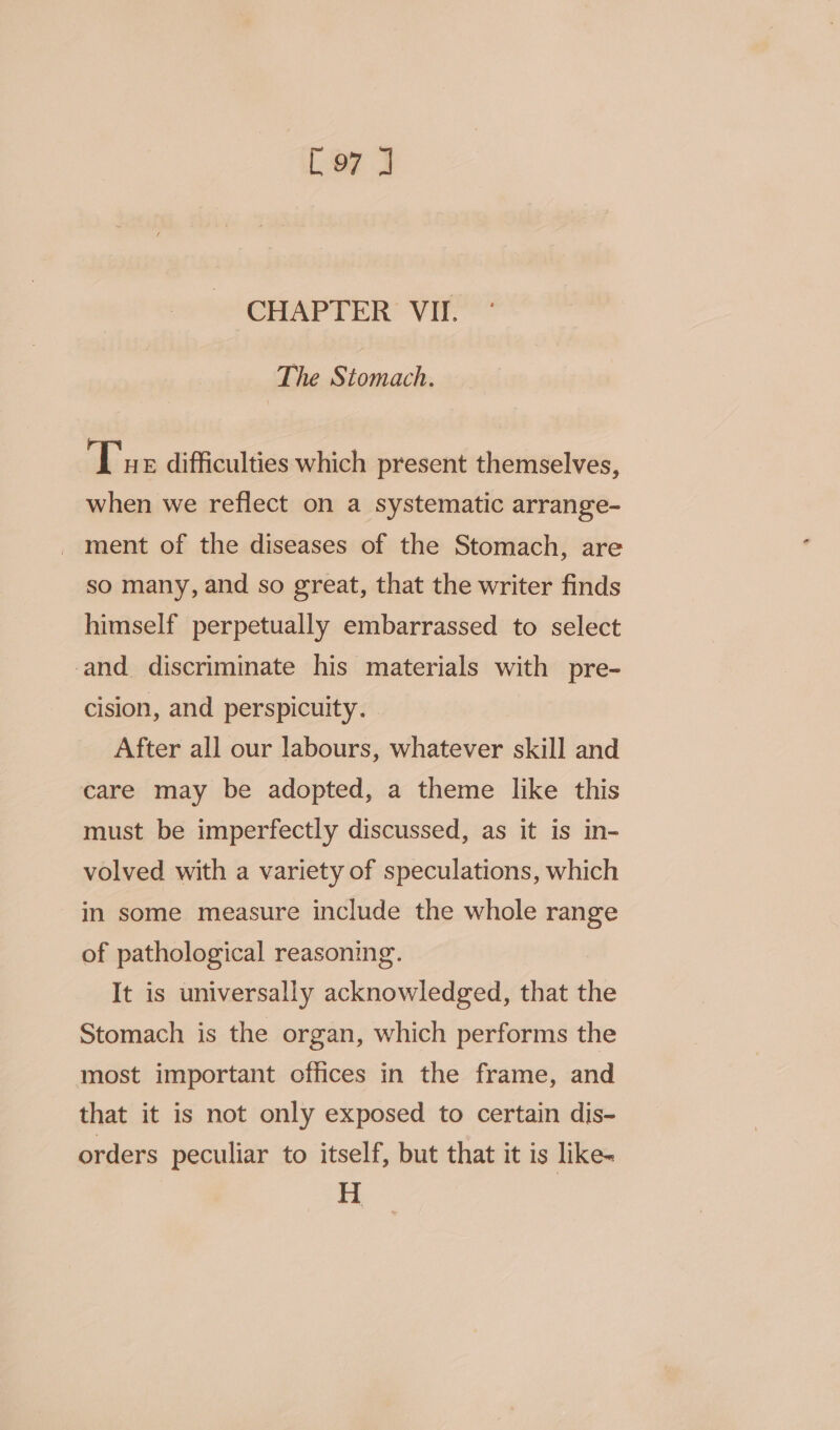 [e7 J CHAPTER VII. The Stomach. Tue difficulties which present themselves, when we reflect on a systematic arrange- _ ment of the diseases of the Stomach, are so many, and so great, that the writer finds himself perpetually embarrassed to select and. discriminate his materials with pre- cision, and perspicuity. After all our labours, whatever skill and care may be adopted, a theme like this must be imperfectly discussed, as it is in- volved with a variety of speculations, which in some measure include the whole range of pathological reasoning. It is universally acknowledged, that the Stomach is the organ, which performs the most important offices in the frame, and that it is not only exposed to certain dis- orders peculiar to itself, but that it is like- H