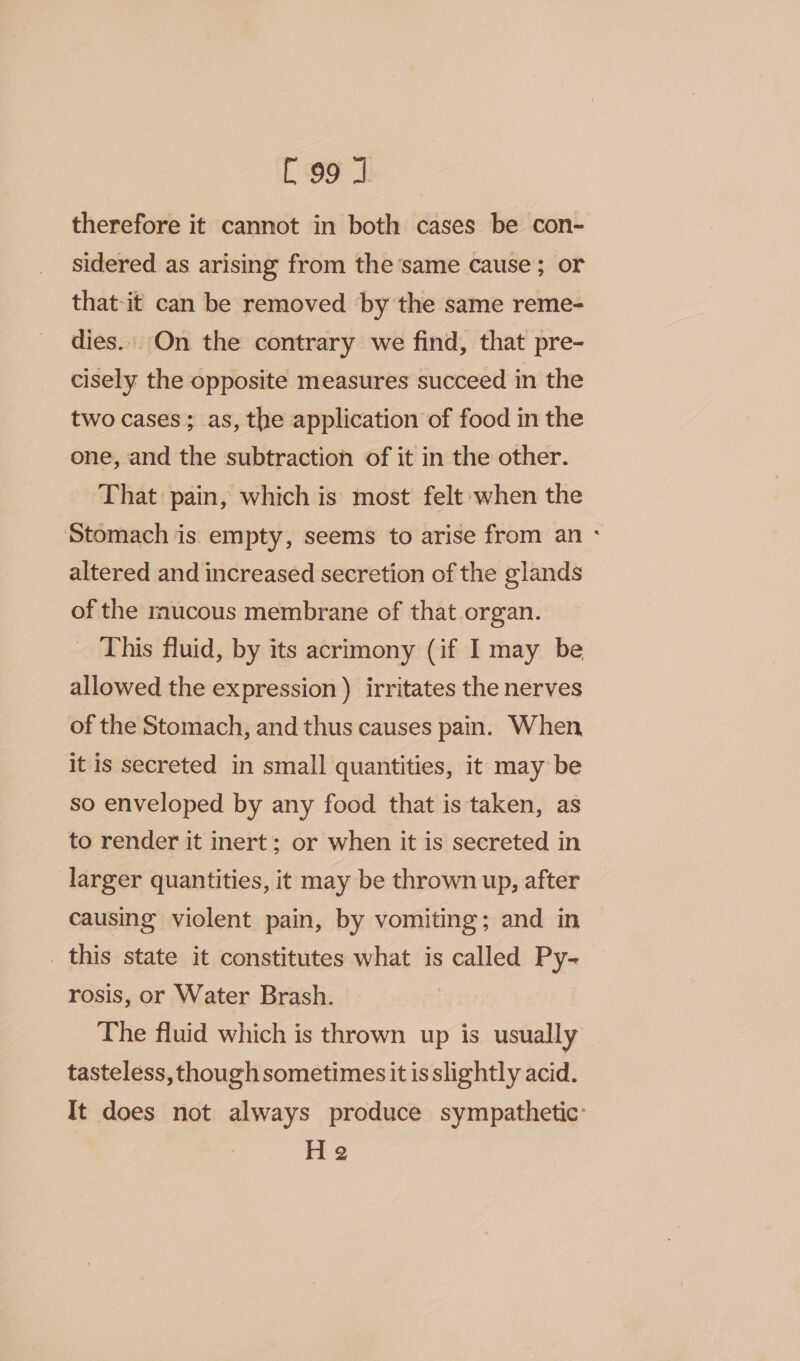 therefore it cannot in both cases be con- sidered as arising from the same cause; or that-it can be removed by the same reme- dies. On the contrary we find, that pre- cisely the opposite measures succeed in the two cases; as, the application of food in the one, and the subtraction of it in the other. That pain, which is most felt when the Stomach is empty, seems to arise from an - altered and increased secretion of the glands of the mucous membrane of that organ. This fluid, by its acrimony (if I may be allowed the expression ) irritates the nerves of the Stomach, and thus causes pain. When it is secreted in small quantities, it may be so enveloped by any food that is taken, as to render it inert; or when it is secreted in larger quantities, it may be thrown up, after causing violent pain, by vomiting; and in _ this state it constitutes what is called Py- rosis, or Water Brash. The fluid which is thrown up is usually tasteless, though sometimes it is slightly acid. It does not always produce sympathetic: He