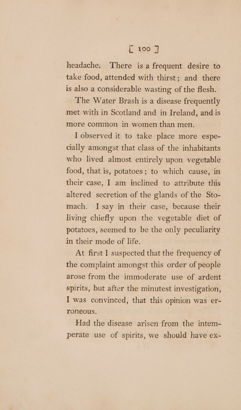 headache. There is a frequent desire to take food, attended with thirst; and there is also a considerable wasting of the flesh. - The Water Brash is a disease frequently met with in Scotland and in Ireland, and is more common in women than men. I observed it to take place more espe- cially amongst that class of the inhabitants who lived almost entirely upon vegetable food, that is, potatoes; to which cause, in their case, I am inclined to attribute this altered secretion of the glands of the Sto- mach. I say in their case, because their living chiefly upon the vegetable diet of potatoes, seemed to be the only peculiarity in their mode of life. At first I suspected that the frequency of the complaint amongst this order of people arose from the immoderate use of ardent &gt; spirits, but after the minutest investigation, I was convinced, that this opinion was er- roneous. Had the disease arisen from the intem- perate use of spirits, we should have ex~