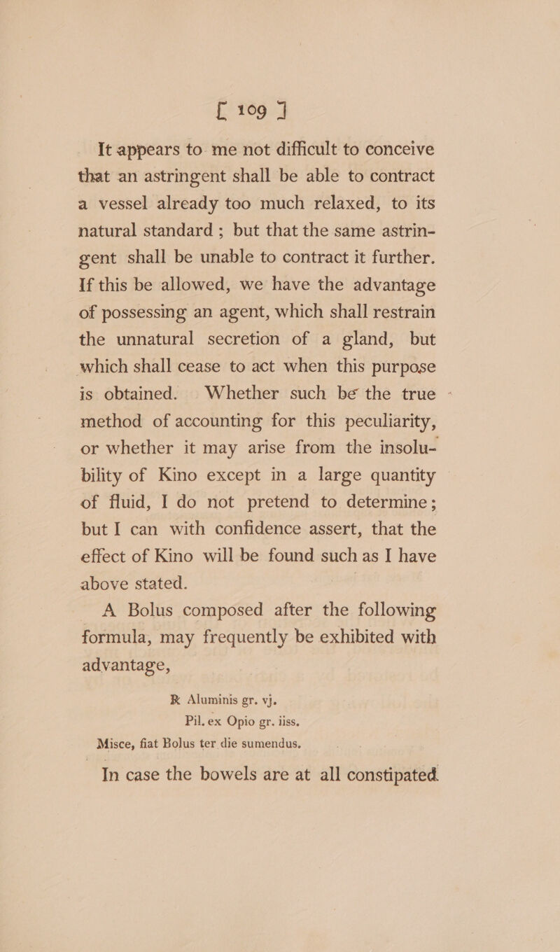 It appears to me not difficult to conceive that an astringent shall be able to contract a vessel already too much relaxed, to its natural standard ; but that the same astrin- gent shall be unable to contract it further. If this be allowed, we have the advantage of possessing an agent, which shall restrain the unnatural secretion of a gland, but which shall cease to act when this purpose is obtained. Whether such be the true - method of accounting for this peculiarity, or whether it may arise from the insolu- bility of Kino except in a large quantity © of fluid, I do not pretend to determine; but I can with confidence assert, that the effect of Kino will be found such as I have above stated. | - A Bolus composed after the following formula, may frequently be exhibited with advantage, RK Aluminis gr. vj. Pil. ex Opio gr. iiss. Misce, fiat Bolus ter die sumendus. In case the bowels are at all constipated