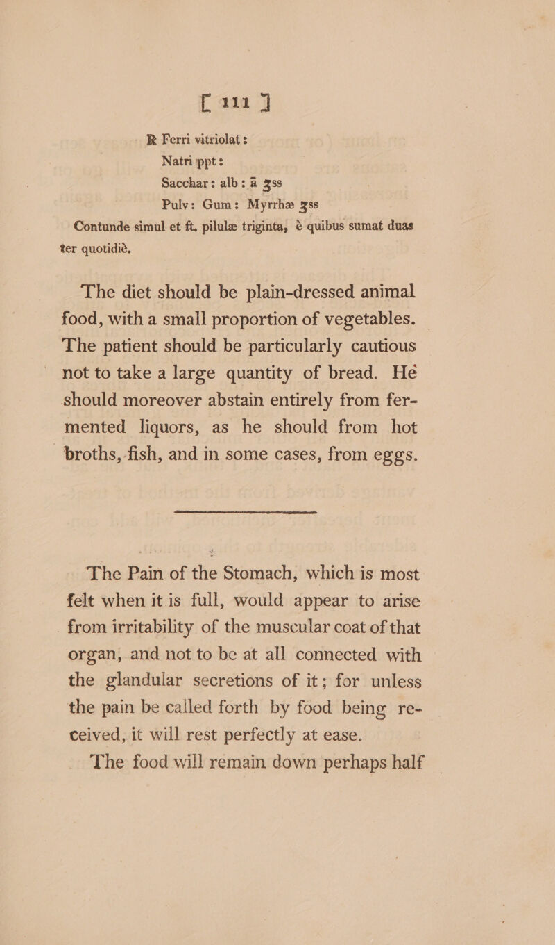 { aaa 7 R Ferri vatriolat s Natni ppt s Sacchar: alb: a 3ss Pulv: Gum: Myrrhe gss Contunde simul et ft, pilula triginta, @ quibus sumat duas ter quotidie. The diet should be plain-dressed animal food, with a small proportion of vegetables. — The patient should be particularly cautious not to take a large quantity of bread. He should moreover abstain entirely from fer- mented liquors, as he should from hot broths, fish, and in some cases, from eggs. The Pain of the Stomach, which is most felt when it is full, would appear to arise _ from irritability of the muscular coat of that organ, and not to be at all connected with © the glandular secretions of it; for unless the pain be called forth by food being re- ceived, it will rest perfectly at ease. The food will remain down perhaps half