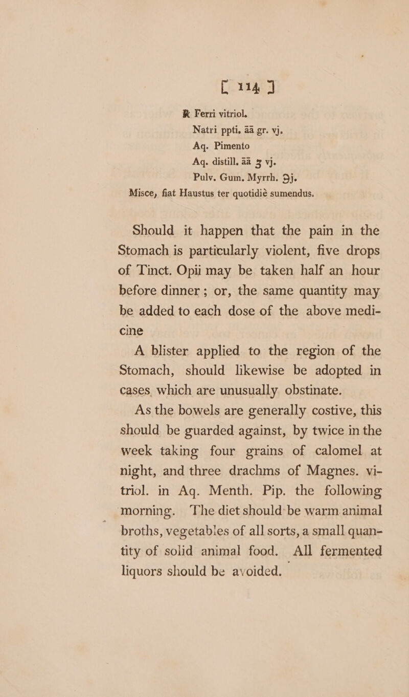 C114 J K Ferri vitriol. Natri ppti. 4a gr. vj. Aq. Pimento Aq. distill. aa 3 vj. Pulv. Gum. Myrrh. 9j. Misce, fiat Haustus ter quotidié sumendus. Should it happen that the pain in the Stomach is particularly violent, five drops of ‘Tinct. Opii may be taken half an hour before dinner ; or, the same quantity may be added to each dose of the above medi- cine A blister applied to the region of the Stomach, should likewise be adopted in cases. which are unusually obstinate. As the bowels are generally costive, this should be guarded against, by twice in the week taking four grains of calomel at night, and three drachms of Magnes. vi- triol. in Aq. Menth. Pip. the following morning. The diet should be warm animal broths, vegetabies of all sorts, a small quan- tity of solid animal food. All fermented liquors should be avoided. :