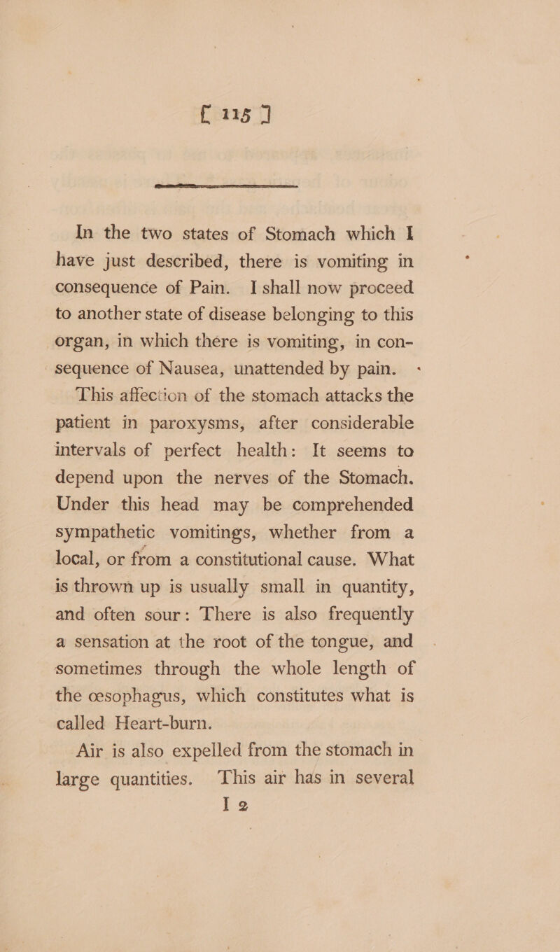 {215 J In the two states of Stomach which I have just described, there is vomiting in consequence of Pain. I shall now proceed to another state of disease belonging to this organ, in which there is vomiting, in con- sequence of Nausea, unattended by pain. This affection of the stomach attacks the patient in paroxysms, after considerable intervals of perfect health: It seems to depend upon the nerves of the Stomach. Under this head may be comprehended sympathetic vomitings, whether from a local, or from a constitutional cause. What is thrown up is usually small in quantity, and often sour: There is also frequently a sensation at the root of the tongue, and sometimes through the whole length of the cesophagus, which constitutes what is called Heart-burn. Air is also expelled from the stomach in large quantities. This air has in several Ie