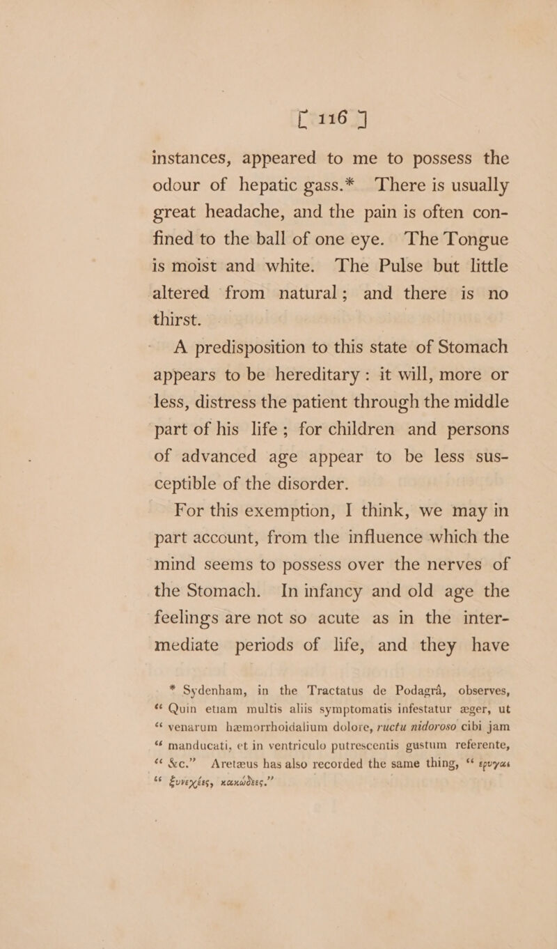 [ern6 3] instances, appeared to me to possess the odour of hepatic gass.* There is usually great headache, and the pain is often con- fined to the ball of one eye. The Tongue is moist and white. The Pulse but little altered from natural; and there is no thirst. | A predisposition to this state of Stomach appears to be hereditary: it will, more or less, distress the patient through the middle part of his life ; for children and persons of advanced age appear to be less sus- ceptible of the disorder. For this exemption, I think, we may in part account, from the influence which the mind seems to possess over the nerves of the Stomach. In infancy and old age the feelings are not so acute as in the inter- mediate periods of life, and they have * Sydenham, in the Tractatus de Podagra, observes, “ Quin etiam multis aliis symptomatis infestatur ager, ut ‘¢ venarum hemorrhoidalium dolore, ructu nidoroso cibi jam “* manducati, et in ventriculo putrescentis gustum referente, « &amp;c.” Areteus has also recorded the same thing, ‘* epuyas 66 Zuvenéss, xanwdees.”