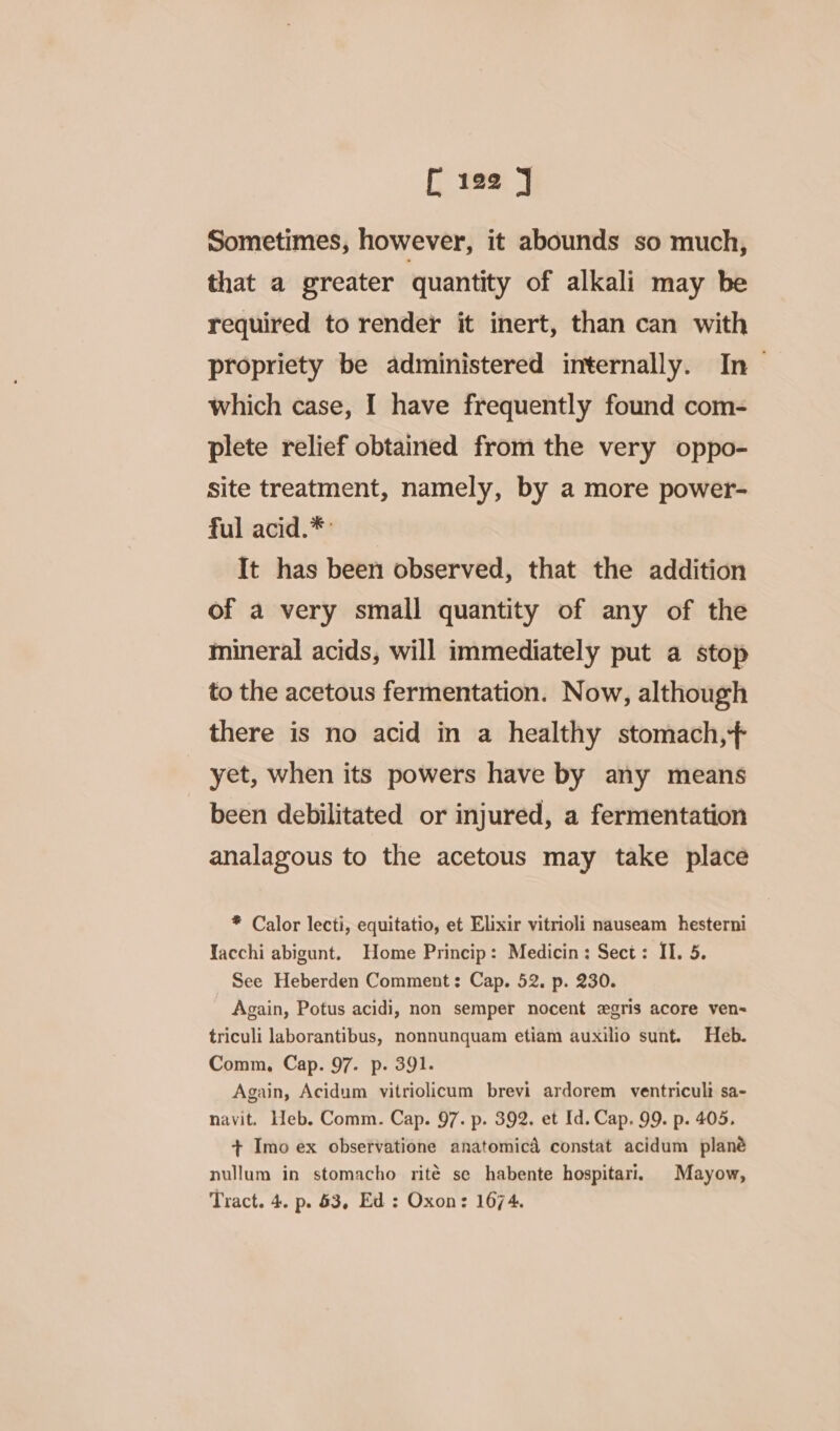 Sometimes, however, it abounds so much, that a greater quantity of alkali may be required to render it inert, than can with propriety be administered internally. In &gt; which case, I have frequently found com- plete relief obtained from the very oppo- Site treatment, namely, by a more power- ful acid.*: It has been observed, that the addition of a very small quantity of any of the mineral acids, will immediately put a stop to the acetous fermentation. Now, although there is no acid in a healthy stomach,+ yet, when its powers have by any means been debilitated or injured, a fermentation analagous to the acetous may take place * Calor lecti, equitatio, et Elixir vitrioli nauseam hesterni Yacchi abigunt. Home Princip: Medicin: Sect: II. 5. See Heberden Comment: Cap. 52. p. 230. Again, Potus acidi, non semper nocent egris acore ven~ triculi laborantibus, nonnunquam etiam auxilio sunt. Heb. Comm, Cap. 97. p. 391. Again, Acidum vitriolicum brevi ardorem ventriculi sa- navit. Heb. Comm. Cap. 97. p. 392. et Id. Cap. 99. p. 405. + Imo ex observatione anatomicd constat acidum plané nullum in stomacho rité se habente hospitari, Mayow, Tract. 4. p. 53, Ed : Oxon: 1674.