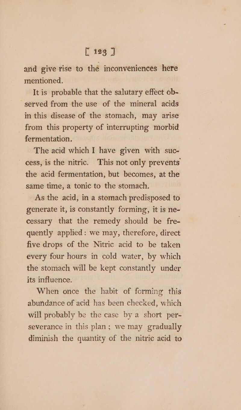 and give rise to thé inconveniences here mentioned. It is probable that the salutary effect ob-. served from the use of the mineral acids in this disease of the stomach, may arise _ from this property of interrupting morbid fermentation. The acid which I have given with suc- cess, is the nitric. This not only prevents the acid fermentation, but becomes, at the same time, a tonic to the stomach. As the acid, in a stomach predisposed to generate it, is constantly forming, it is ne- cessary that the remedy should be fre- quently applied: we may, therefore, direct five drops of the Nitric acid to be taken every four hours in cold water, by which the stomach will be kept constantly under its influence. When once the habit of forming’ this abundance of acid has been checked, which will probably be the case by a short per- severance in this plan; we may gradually diminish the quantity of the nitric acid to