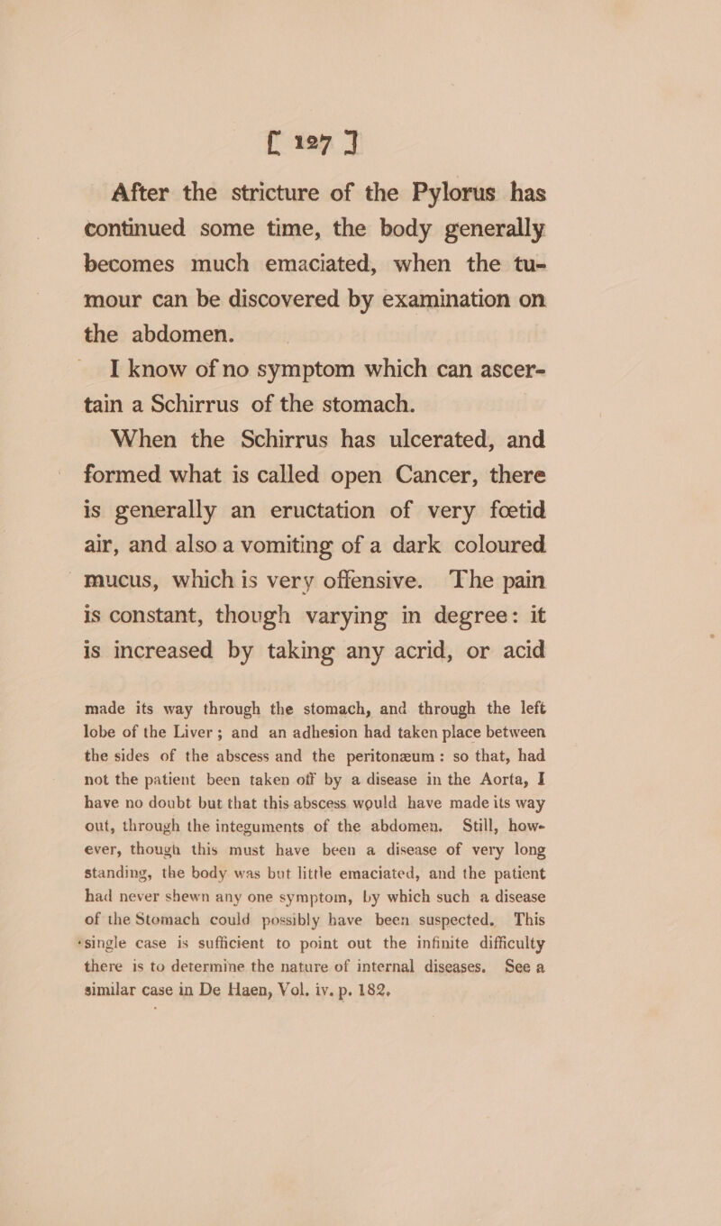 After the stricture of the Pylorus has continued some time, the body generally becomes much emaciated, when the tu- mour can be discovered by examination on the abdomen. I know of no symptom which can ascer- tain a Schirrus of the stomach. When the Schirrus has ulcerated, and formed what is called open Cancer, there is generally an eructation of very foetid air, and also a vomiting of a dark coloured Mucus, which is very offensive. The pain is constant, though varying in degree: it is increased by taking any acrid, or acid made its way through the stomach, and through the left lobe of the Liver; and an adhesion had taken place between the sides of the abscess and the peritonzum: so that, had not the patient been taken off by a disease in the Aorta, I have no doubt but that this abscess would have made its way out, through the integuments of the abdomen. Still, how- ever, though this must have been a disease of very long standing, the body was but little emaciated, and the patient had never shewn any one symptom, by which such a disease of the Stomach could possibly have been suspected. This ‘single case is sufficient to point out the infinite difficulty there is to determine the nature of internal diseases. See a