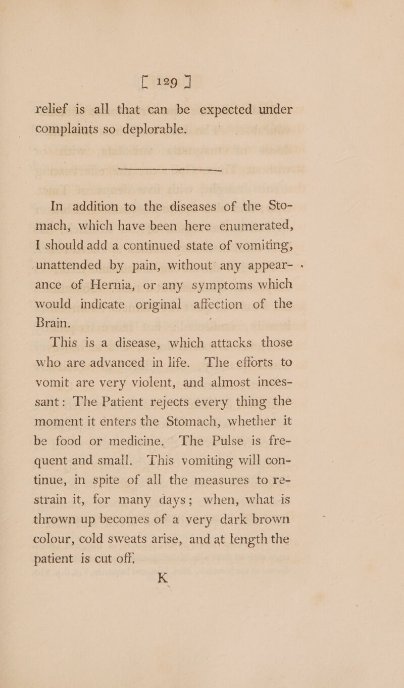 relief is all that can be expected under complaints so deplorable. | In addition to the diseases of the Sto- mach, which have been here enumerated, I should add a continued state of vomiting, unattended by pain, without any appear- ance of Hernia, or any symptoms which would indicate original affection of the Brain. This is a disease, which attacks those who are advanced in life. The efforts to vomit are very violent, and almost inces- sant: The Patient rejects every thing the moment it enters the Stomach, whether it be food or medicine. The Pulse is fre- quent and small. ‘This vomiting will con- tinue, in spite of all the measures to re- strain it, for many days; when, what is thrown up becomes of a very dark brown colour, cold sweats arise, and at length the patient is cut off, K a