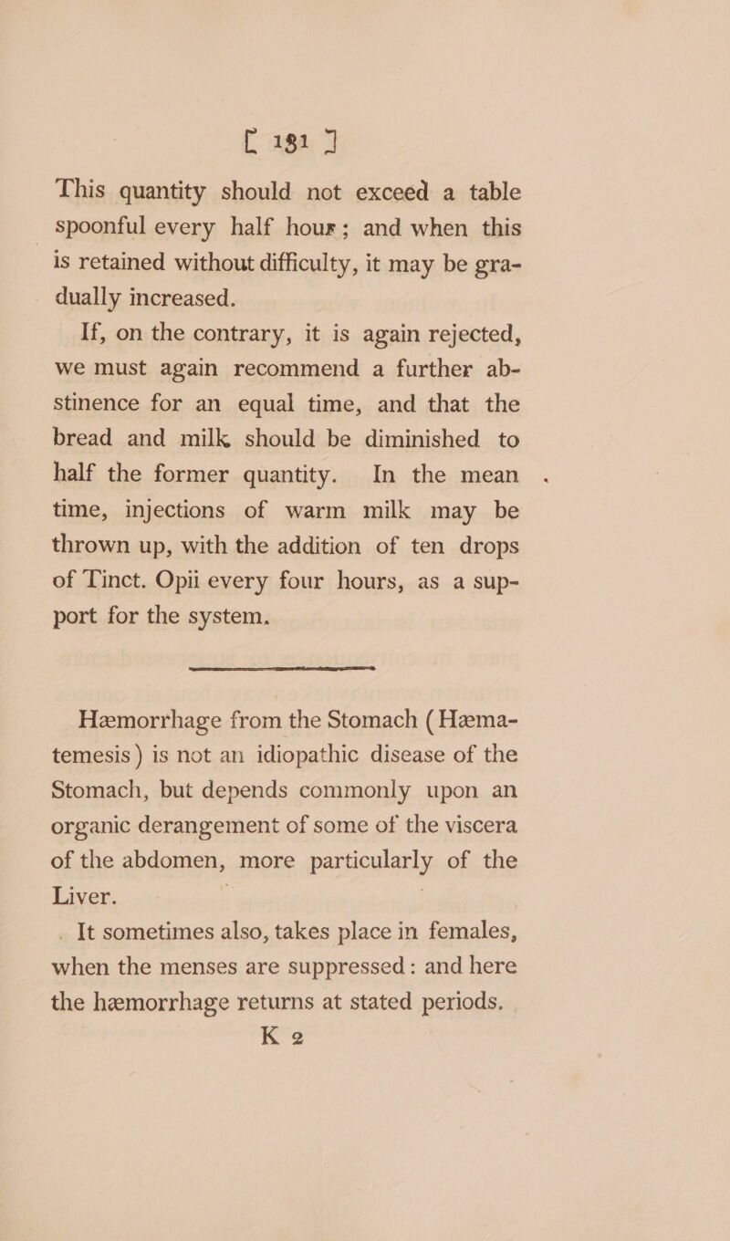 This quantity should not exceed a table _ Spoonful every half hour; and when this is retained without difficulty, it may be gra- _ dually increased. If, on the contrary, it is again rejected, we must again recommend a further ab- stinence for an equal time, and that the bread and milk should be diminished to half the former quantity. In the mean time, injections of warm milk may be thrown up, with the addition of ten drops of Tinct. Opii every four hours, as a sup- port for the system. Hemorrhage from the Stomach (Hema- temesis ) is not an idiopathic disease of the Stomach, but depends commonly upon an organic derangement of some of the viscera of the abdomen, more particularly of the Liver. ‘ ? _ It sometimes also, takes place in females, when the menses are suppressed: and here the hemorrhage returns at stated periods. | K 2