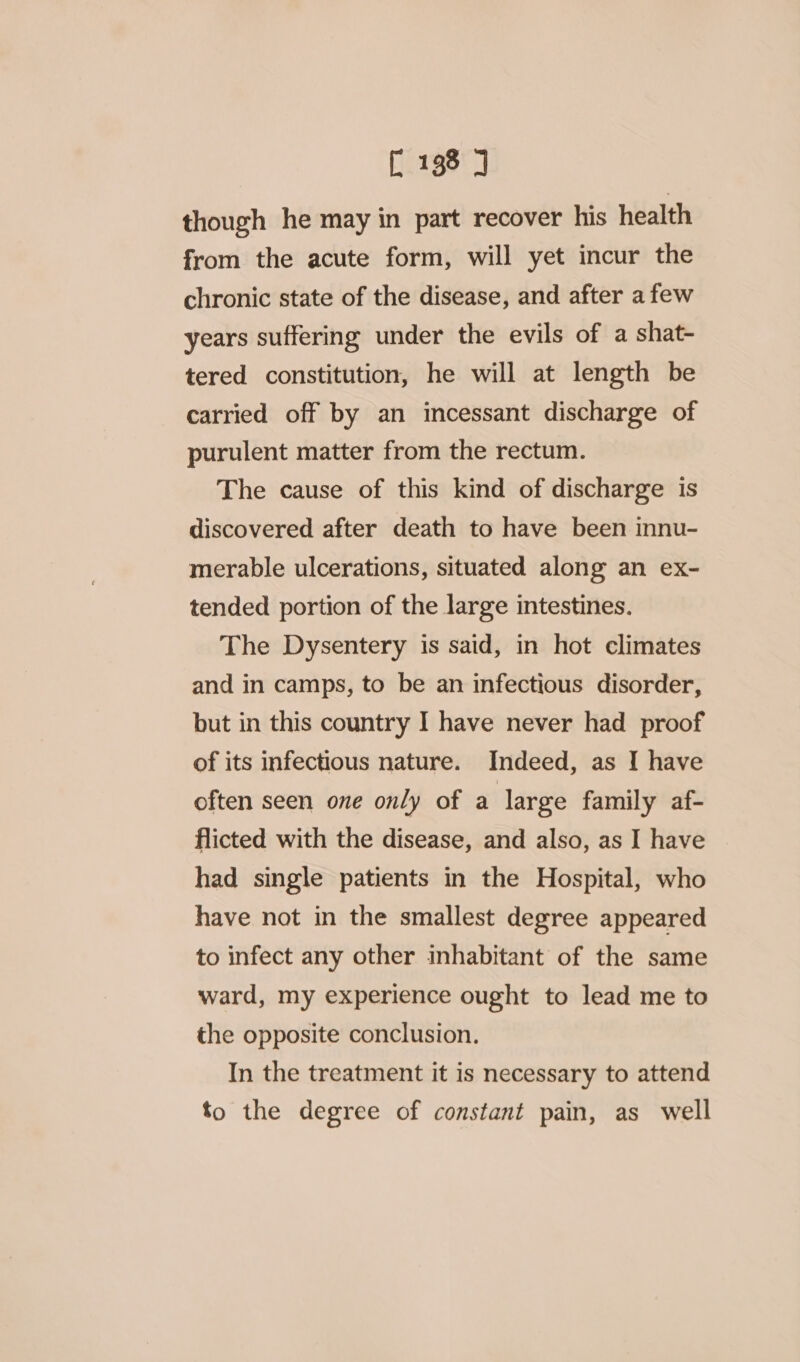 though he may in part recover his health from the acute form, will yet incur the chronic state of the disease, and after a few years suffering under the evils of a shat- tered constitution, he will at length be carried off by an incessant discharge of purulent matter from the rectum. The cause of this kind of discharge is discovered after death to have been innu- merable ulcerations, situated along an ex- tended portion of the large intestines. The Dysentery is said, in hot climates and in camps, to be an infectious disorder, but in this country I have never had proof of its infectious nature. Indeed, as I have often seen one only of a large family af- flicted with the disease, and also, as I have had single patients in the Hospital, who have not in the smallest degree appeared to infect any other inhabitant of the same ward, my experience ought to lead me to the opposite conclusion. In the treatment it is necessary to attend to the degree of constant pain, as well