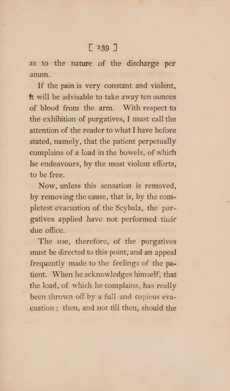 as to the nature of the discharge per anum. If the pain is very constant and violent, ft will be advisable to take away ten ounces of blood from the arm. With respect to the exhibition of purgatives, I must call the attention of the reader to what I have before stated, namely, that the patient perpetually | complains of a load in the bowels, of which he endeavours, by the most violent efforts, to be free. Now, unless this sensation is removed, by removing the cause, that is, by the com- pletest evacuation of the Scybala, the pur- gatives applied have not performed their due office. | The use, therefore, of the purgatives must be directed to this point, and an appeal - frequently made to the feelings of the pa- tient. When he acknowledges himself, that the load, of which he complains, has really ~ been thrown off by a full and copious eva- cuation ; then, and not till then, should the