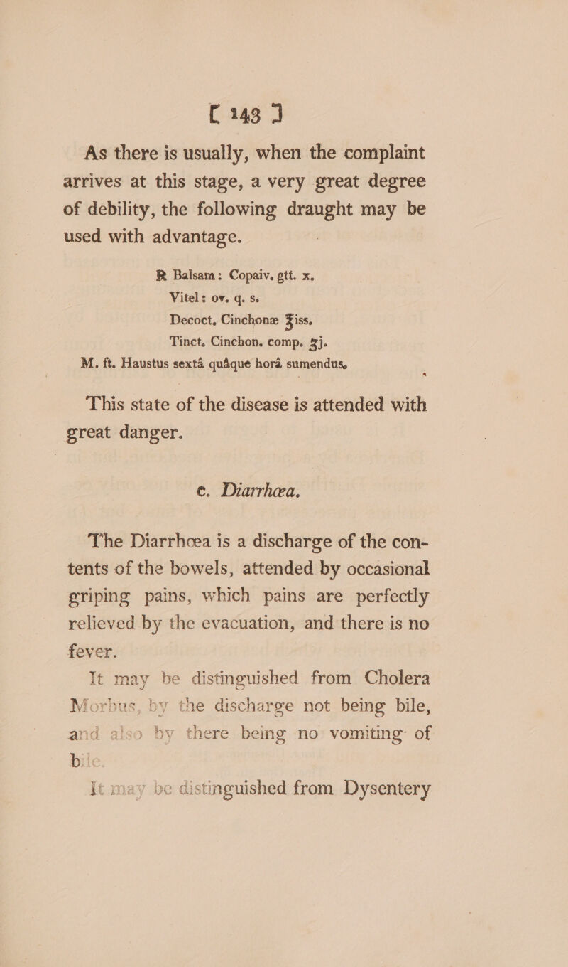 As there is usually, when the complaint arrives at this stage, a very great degree of debility, the following draught may be used with advantage. R Balsam: Copaiv. gtt. x. Vitel: ov. q. se Decoct, Cinchonz Ziss, Tinct. Cinchon. comp. 3}. M. ft. Haustus sexta quaque hora sumendus, @ This state of the disease is attended with great danger. e. Diarrhea. The Diarrhoea is a discharge of the con- tents of the bowels, attended by occasional sriping pains, which pains are perfectly relieved by the evacuation, and there is no fever. It may be distinguished from Cholera Morbus, by the discharge not being bile, and also by there being no vomiting’ of It may be distinguished from Dysentery