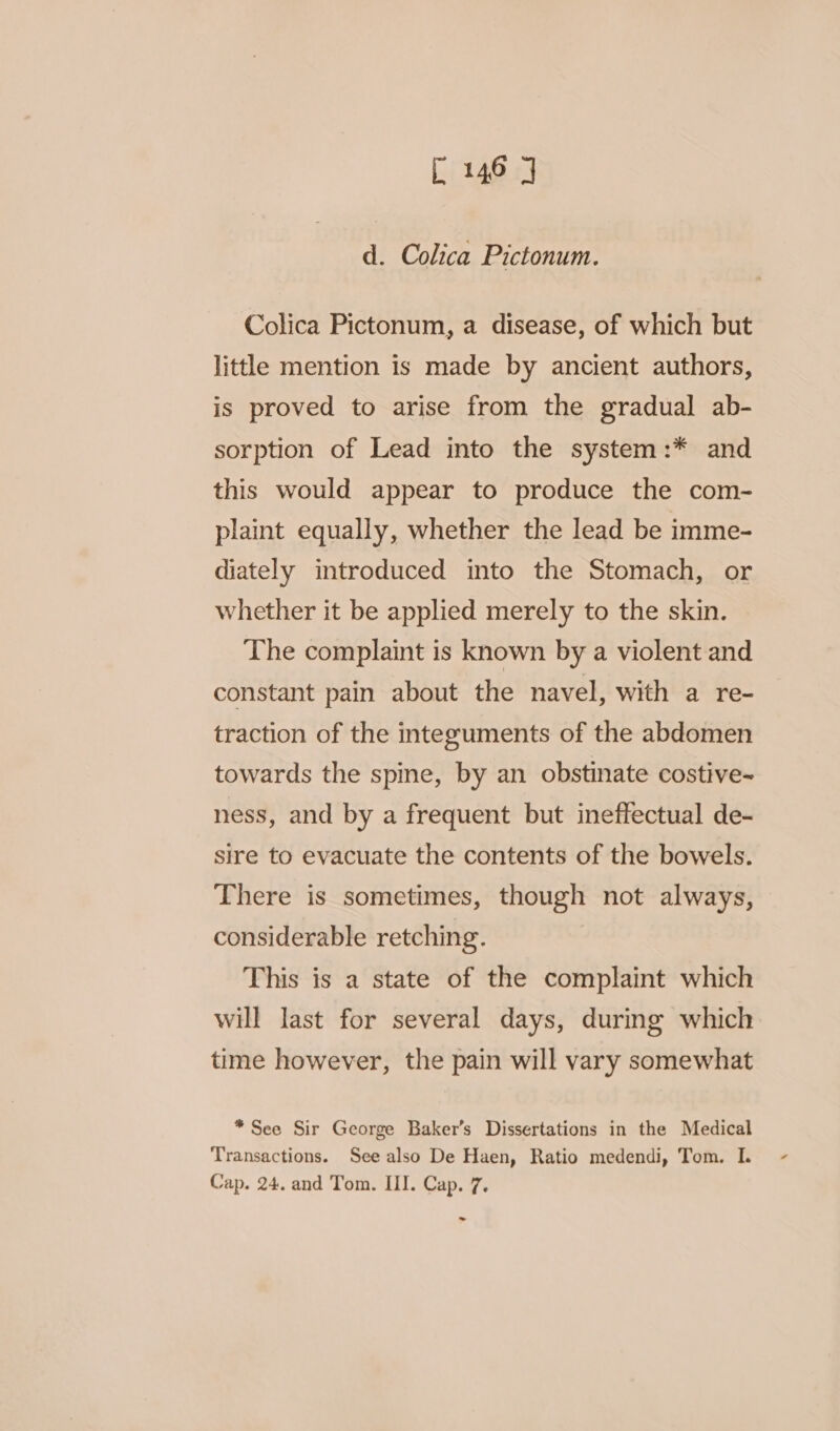 [146 | d. Colica Pictonum. Colica Pictonum, a disease, of which but little mention is made by ancient authors, is proved to arise from the gradual ab- sorption of Lead into the system:* and this would appear to produce the com- plaint equally, whether the lead be imme- diately introduced into the Stomach, or whether it be applied merely to the skin. The complaint is known by a violent and constant pain about the navel, with a re- traction of the integuments of the abdomen towards the spine, by an obstinate costive~ ness, and by a frequent but ineffectual de- sire to evacuate the contents of the bowels. There is sometimes, though not always, considerable retching. This is a state of the complaint which will last for several days, during which time however, the pain will vary somewhat *See Sir George Baker’s Dissertations in the Medical Cap. 24. and Tom. III. Cap. 7. ~