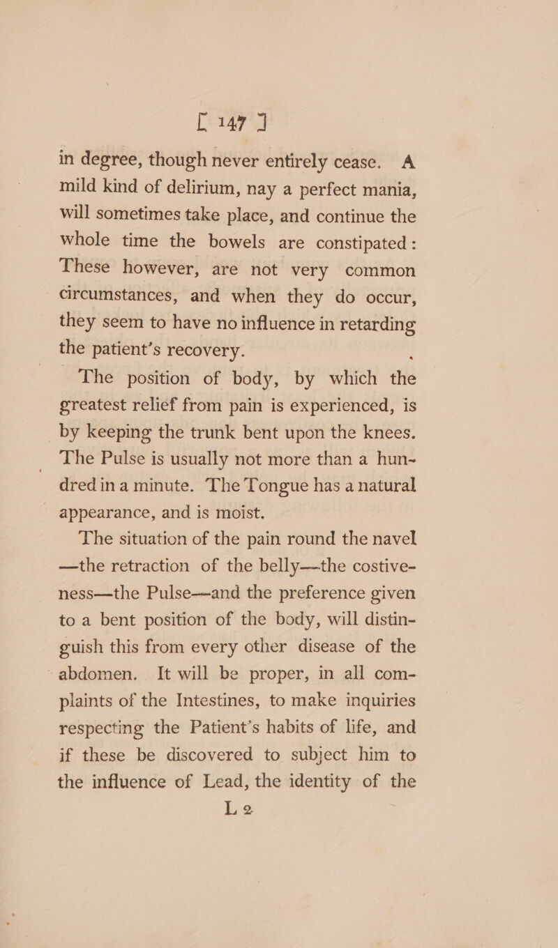 [147 J in degree, though never entirely cease. A mild kind of delirium, nay a perfect mania, will sometimes take place, and continue the whole time the bowels are constipated : These however, are not very common circumstances, and when they do occur, they seem to have no influence in retarding the patient’s recovery. The position of body, by which the greatest relief from pain is experienced, is _by keeping the trunk bent upon the knees. The Pulse is usually not more than a hun- dredina minute. The Tongue has a natural - appearance, and is moist. The situation of the pain round the navel —the retraction of the belly—the costive- ness—the Pulse—and the preference given to a bent position of the body, will distin- guish this from every other disease of the ‘abdomen. It will be proper, in all com- plaints of the Intestines, to make inquiries respecting the Patient’s habits of life, and if these be discovered to. subject him to the influence of Lead, the identity of the Le