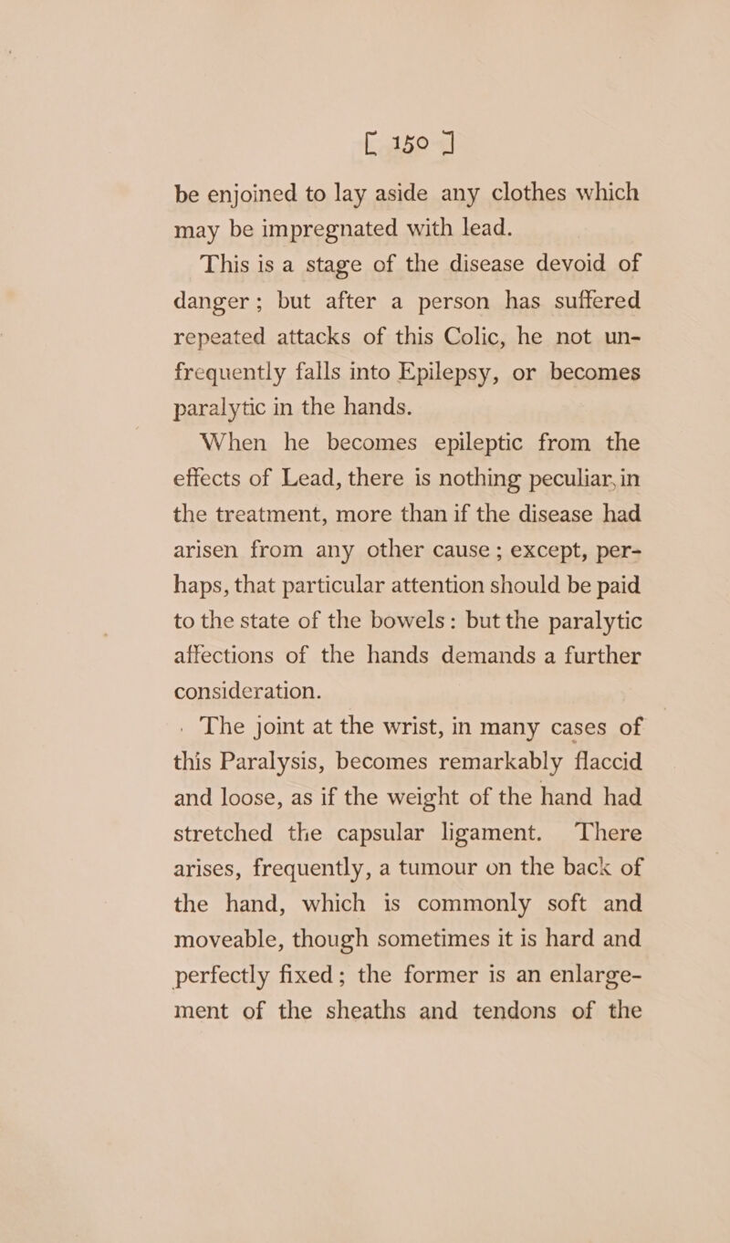 be enjoined to lay aside any clothes which may be impregnated with lead. This is a stage of the disease devoid of danger; but after a person has suffered repeated attacks of this Colic, he not un- frequently falls into Epilepsy, or becomes paralytic in the hands. When he becomes epileptic from the effects of Lead, there is nothing peculiar, in the treatment, more than if the disease had arisen from any other cause ; except, per- haps, that particular attention should be paid to the state of the bowels: but the paralytic affections of the hands demands a further consideration. _ The joint at the wrist, in many cases of | this Paralysis, becomes remarkably flaccid and loose, as if the weight of the hand had stretched the capsular ligament. There arises, frequently, a tumour on the back of the hand, which is commonly soft and moveable, though sometimes it is hard and perfectly fixed; the former is an enlarge- ment of the sheaths and tendons of the