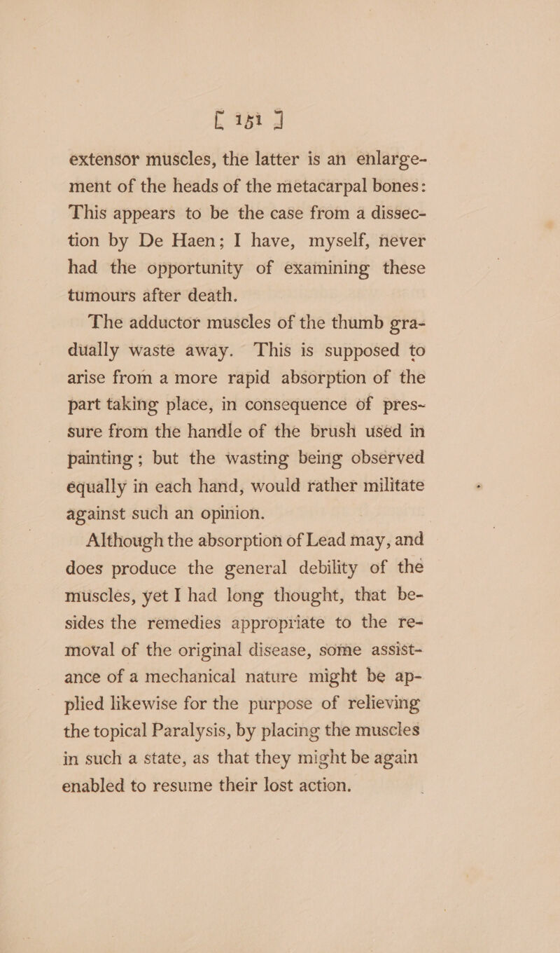 L 25 J extensor muscles, the latter is an enlarge- ment of the heads of the metacarpal bones: This appears to be the case from a dissec- tion by De Haen; I have, myself, never had the opportunity of examining these tumours after death. The adductor muscles of the thumb gra- dually waste away. This is supposed to arise from a more rapid absorption of the part taking place, in consequence of pres~ sure from the handle of the brush used in painting ; but the wasting being observed équally in each hand, would rather militate against such an opinion. | Although the absorption of Lead may, and does produce the general debility of the muscles, yet I had long thought, that be- sides the remedies appropriate to the re- moval of the original disease, some assist- ance of a mechanical nature might be ap- plied likewise for the purpose of relieving the topical Paralysis, by placing the muscles in such a state, as that they might be again enabled to resume their lost action.