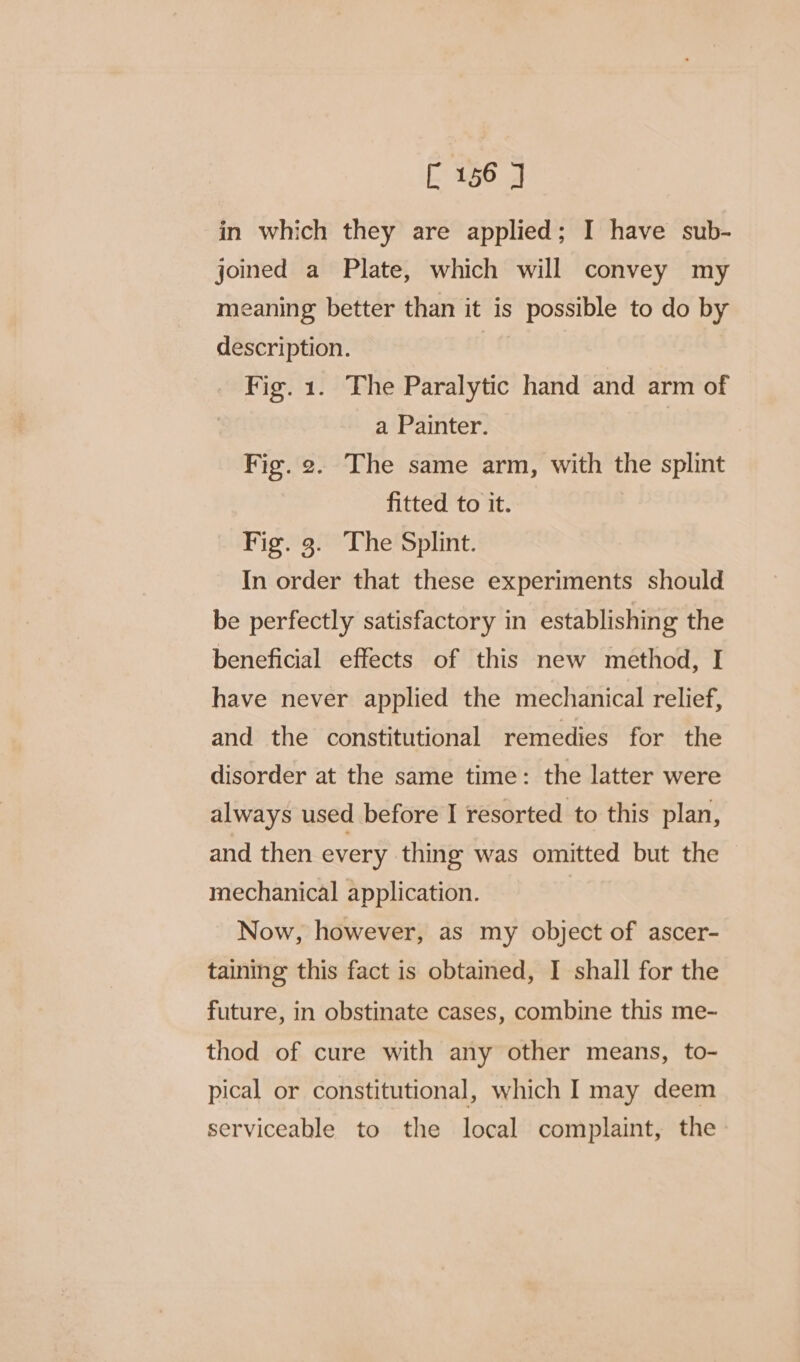 in which they are applied; I have sub- joined a Plate, which will convey my meaning better than it is possible to do by description. Fig. 1. The Paralytic hand and arm of a Painter. Fig. 2. The same arm, with the splint fitted to it. Fig. 3. The Splint. In order that these experiments should be perfectly satisfactory in establishing the beneficial effects of this new method, I have never applied the mechanical relief, and the constitutional remedies for the disorder at the same time: the latter were always used before I resorted to this plan, and then every thing was omitted but the mechanical application. | Now, however, as my object of ascer- taining this fact is obtained, I shall for the future, in obstinate cases, combine this me- thod of cure with any other means, to- pical or constitutional, which I may deem serviceable to the local complaint, the